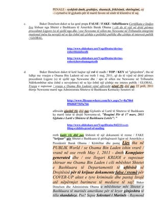 PENALE - ryshfetit dmth, grabitjes, shantazh, frikësimit, shtrëngimi, etj
                         - i zyrtarëve të gjykatës për të marrë favore në emër të klientëve të saj.


c.            Baker Donelson duket se ka qenë prapa FALSE / FAKE / fallsifikuara Certifikata e lindjes
     live lëshuar nga Shtetet e Bashkuara të Amerikës Barak Obama i cili do të vijë në dritë përmes
     procedimit Ligjore (s) të sjellë nga dhe / ose Newsome të sillen me Newsome në Tribunalin integrimi
     rnational (nëse ka nevojë) në se kjo është një çështje e politikës publike dhe çështje të interesit publik
     / GLOBAL.


                                     http://www.slideshare.net/VogelDenise/devine-
                                     robertbioinfocolb

                                     http://www.slideshare.net/VogelDenise/devine-
                                     robertchowobamagotcolb


d.            Baker Donelson duket të ketë luajtur një rol të madh / TOP / KEY në "gënjeshtra", tha në
     lidhje me vrasjen e Osama Bin Ladenit në ose rreth 1 maj, 2011, që do të vijnë në dritë përmes
     procedimit Ligjore (s) të sjellë nga Newsome dhe / apo të sillen me Newsome në Tribunalin
     Ndërkombëtar nëse është e nevojshme) në se kjo është një çështje me interes publik / GLOBAL.
     Vrasja e supozuar / vrasja e Osama Bin Ladenit vijnë afërsisht nëntë (9) ditë pas 22 prill, 2011
     thirrje Newsome marrë nga Administrata Shteteve të Bashkuara Kentucky Senatori së:


                                     http://www.filesanywhere.com/fs/v.aspx?v=8a7064
                                     89606073b9a766

                         afërsisht gjashtë (6) ditë pas Gjykatës së Lartë të Shteteve të Bashkuara
                         ka marrë lutur të drejtë Newsome-së, "Reagimi Për të 17 mars, 2011
                         Gjykata e Lartë e Shteteve të Bashkuara Letrës": "

                                     http://www.slideshare.net/VogelDenise/042211-s-ct-
                                     filing-exhibits-proof-of-mailing

                         rreth katër (4) ditë pas lëshimit të një dokumenti të rreme / FAKE
                         "krijuar" për Shtetet e Bashkuara të përfaqësuesit ligjor në Amerikën e
                         Presidentit Barak Obama / Këshilltar dhe pastaj Lies tha në
                         PUBLIK World / se Osama Bin Laden ishin vrarë /
                         vranë në ose rreth May 1, 2011 - dmth Kompjuter
                         generated dhe / ose llogari KRIJOI e supozuar
                         xhiruar me Osama Bin Laden i cili mbështet Shtetet
                         e Bashkuara të Departamentit të aftësisë së
                         Drejtësisë për të krijuar dokumente false / rremë për
                         COVER-UP aktet e tyre kriminale dhe pastaj lirojë
                         atë nëpërmjet burimeve të mediave të saj! Baker
                         Donelson dhe Administrata Obamau mbështetur mbi Shtetet e
                         Bashkuara të marinës amerikane për të kryer gënjeshtra të
                         tilla skandaloze. Pse? Sepse Sekretari i Marinës - Raymond
 