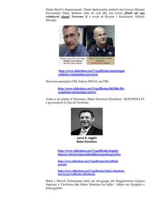 Hinds Sherif 's Departamenti / Hinds Qarkut polic simbolit Jon Lewis), Misisipi
Guvernatori Haley Barbour ishte në zyrë dhe Jon Lewis [Dmth një nga
rrëmbyesit shumë Newsome i] s erved si Kryetar i Komisionit Athletic
Misisipi:




          http://www.slideshare.net/VogelDenise/mississippi
         -athletic-commission-jon-lewis

Newsome paraqitjen CRI Ankesa MINAL me FBI:

         http://www.slideshare.net/VogelDenise/062606-fbi-
         complaint-mississippi-matter

Ashtu si në çështje të Newsome, Baker Donelson Ekzekuton / KONTROLLET
e guvernatorit Te Sta në Virxhinia:




         http://www.slideshare.net/VogelDenise/leggitt-
         lancesr-advisortopresidenthhscounselorgovofva

         http://www.slideshare.net/VogelDenise/bd-oilfield-
         patents

         http://www.slideshare.net/VogelDenise/baker-donelson-
         ties-to-govt-officals-whitehouse

Babai i Xhorxh Zimmerman është një ish-gjyqtar për Magjistratures Gjykata
Supreme e Virxhinias dhe Baker Donelson ka lidhje / lidhjet me Gjyqtarët e
kësaj gjykate:
 
