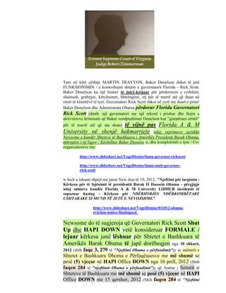 Tani në këtë çështje MARTIN TRAYVON, Baker Donelson duket të jetë
FUNKSIONIMIN / e kontrollojnë shtetin e guvernatorit Florida - Rick Scott.
Baker Donelson ka një histori të mirë-krijuar për përdorimin e ryshfetit,
shantazh, grabitjes, kërcënimet, Shtrëngimi, etj për të marrë atë që duan në
emër të klientëve të tyre. Guvernatori Rick Scott shkoi në zyrë me duart e pista!
Baker Donelson dhe Administrata Obama përdorur Florida Guvernatori
Rick Scott (dmth. një guvernatori me një rekord i prishur dhe llojin e
aktiviteteve kriminale që Baker vendpushimet Donelson kur "gjarpërues armët"
për të marrë atë që ata duan) të vijnë pas Florida A & M
University në shenjë hakmarrjeje                       ndaj veprimeve juridike
Newsome e kundër Shteteve të Bashkuara i Amerikës Presidenti Barak Obama,
mbrojtësi i tij ligjor / Këshilltar Baker Donelso n, dhe komplotistët e tyre / Co-
organizatoreve me:

          http://www.slideshare.net/VogelDenise/famu-governor-rickscott

          http://www.slideshare.net/VogelDenise/famu-snub-governor-
          rick-scott

w hich u takuan shpejt me janar New disa të 10, 2012, "Njoftimi për largimin -
Kërkesa për të fajësimit të presidentit Barak II Hussein Obama - përgjigje
ndaj sulmeve kundër Florida A & M University LIDHUR incidentit të
supozuar hazing - Kërkesa për NDËRHYRJES NDËRKOMBËTARE
USHTARAKE SI MUND TË JETË E NEVOJSHME"

                  http://www.slideshare.net/VogelDenise/011012-obama-
                  eviction-notice-finalsigned

Newsome do të sugjeroja që Guvernatori Rick Scott Shut
Up dhe HAPI DOWN vetë konsideruar FORMALE /
lejuar kërkesa janë lëshuar për Shtetet e Bashkuara të
Amerikës Barak Obama të japë dorëheqjen nga 10 shkurt,
2012 (shihfaqe 3, 279 të "Njoftimi Obama e përfundimit"); se anëtarët e
Shtetet e Bashkuara Dhoma e Përfaqësuesve me më shumë se
pesë (5) vjeçar në HAPI Office DOWN nga 16 prill, 2012 (Shih
faqen 284 të "njoftimit Obama e përfundimit"); që Anëtar i Senatit të
Shteteve të Bashkuara me më shumë se pesë (5) vjeçar në HAPI
Office DOWN me 15 qershor, 2012 (Shih faqen 284 të "Njoftimi
 