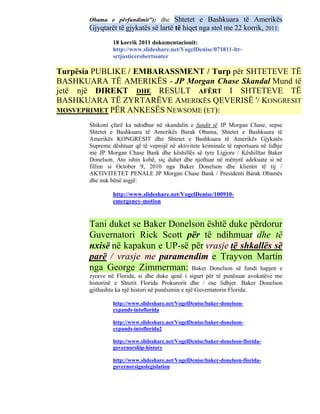Obama e përfundimit"); dhe     Shtetet e Bashkuara të Amerikës
       Gjyqtarët të gjykatës së lartë të hiqet nga stol me 22 korrik, 2011:
                18 korrik 2011 dokumentacionit:
                http://www.slideshare.net/VogelDenise/071811-ltr-
                sctjusticerobertssuter

Turpësia PUBLIKE / EMBARASSMENT / Turp për SHTETEVE TË
BASHKUARA TË AMERIKËS - JP Morgan Chase Skandal Mund të
jetë një DIREKT DHE RESULT AFËRT I SHTETEVE TË
BASHKUARA TË ZYRTARËVE AMERIKËS QEVERISË '/ KONGRESIT
MOSVEPRIMET PËR ANKESËS NEWSOME (ET):

       Shikoni çfarë ka ndodhur në skandalin e fundit të JP Morgan Chase, sepse
       Shtetet e Bashkuara të Amerikës Barak Obama, Shtetet e Bashkuara të
       Amerikës KONGRESIT dhe Shtetet e Bashkuara të Amerikës Gjykatës
       Supreme dështuar që të veprojë në aktivitete kriminale të raportuara në lidhje
       me JP Morgan Chase Bank dhe këshillës së tyre Ligjore / Këshilltar Baker
       Donelson. Ato ishin kohë, siç duhet dhe njoftuar në mënyrë adekuate si në
       fillim si October 9, 2010 nga Baker Donelson dhe klientit të tij /
       AKTIVITETET PENALE JP Morgan Chase Bank / Presidenti Barak Obamës
       dhe nuk bënë asgjë:

                http://www.slideshare.net/VogelDenise/100910-
                emergency-motion


       Tani duket se Baker Donelson është duke përdorur
       Guvernatori Rick Scott për të ndihmuar dhe të
       nxisë në kapakun e UP-së për vrasje të shkallës së
       parë / vrasje me paramendim e Trayvon Martin
       nga George Zimmerman: Baker Donelson së fundi hapjen e
       zyrave në Florida, si dhe duke qenë i sigurt për të punësuar avokatëve me
       historinë e Shtetit Florida Prokurorit dhe / ose lidhjet. Baker Donelson
       gjithashtu ka një histori në punësimin e një Guvernatorin Florida.

                http://www.slideshare.net/VogelDenise/baker-donelson-
                expands-intoflorida

                http://www.slideshare.net/VogelDenise/baker-donelson-
                expands-intoflorida2

                http://www.slideshare.net/VogelDenise/baker-donelson-florida-
                governorship-history

                http://www.slideshare.net/VogelDenise/baker-donelson-florida-
                governorsignslegislation
 