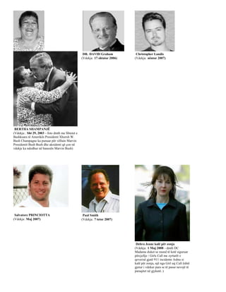 DR. DAVID Graham            Christopher Landis
                                                  (Vdekja: 17 shtator 2006)   (Vdekja: nëntor 2007)




 BERTHA SHAMPANJË
(Vdekja:. Sht 29, 2003 - foto dmth me Shtetet e
Bashkuara të Amerikës Presidenti Xhorxh W.
Bush Champagne ka punuar për vëllain Marvin
Presidentit Bush Bush dhe aksidenti që çon në
vdekje ka ndodhur në banesën Marvin Bush)




 Salvatore PRINCIOTTA                              Paul Smith
(Vdekja: Maj 2007)                                (Vdekja: 7 tetor 2007)




                                                                               Debra Jeane kalë për zonja
                                                                              (Vdekja: 1 Maj 2008 - dmth DC
                                                                              Madame duket se mund të ketë siguruar
                                                                              përcjellje / Girls Call me zyrtarët e
                                                                              qeverisë gjatë 911 incidente Ashtu si
                                                                              kalë për zonja, një nga Girl saj Call është
                                                                              gjetur i vdekur para se të pasur nevojë të
                                                                              paraqitet në gjykatë..)
 