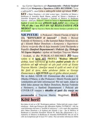 1)     KjoCarrier Sigurimeve për Departamentin e Policisë Sanford
     duket të jetë Kompania e Sigurimeve LIRIA RECIPROK ("Liria
     e ndërsjellë") - dmth Liria e ndërsjellë është një klient TOP /
     KEY    e Baker Donelson i cili është avokat ligjor / Këshilltar në Shtetet e
     Bashkuara të Amerikës Barak Obama, anëtarë në Shtetet e Bashkuara të
     Amerikës Kongresit dhe Gjyqtarët e Gjykatës së Shteteve të Bashkuara
     Supreme - dmth pra, Prokurori i Shtetit ka interes të Departamentit të Policisë
     Sanford në zemër dhe mund qëllimisht hedh padinë duke u shfaqur tek
     "PLAY dhe / ose PUT ON Një REZULTATEVE PËR
     MEDIAT "ajo ka Trayvon e Martin dhe interesi familjen e prindërve të tij
     për në zemër!

     NJE PYETJE: A Prokurori i Shtetit Florida të bëjë të
     tilla "KONFLIKTI të interesit" - Dmth i Byrosë
     Federale të Hetimeve, si dhe kamatat Baker Donelson-së,
     që i klientit Baker Donelson s Kompania e Sigurimeve
     Liberty reciproke dhe të dyja insureds Lirisë Reciproke e
     Popullit (Sanford Departamenti i Policisë dhe Tërheqje
     Në Liqene binjake) i njohur në familjen Trayvon Martin
     / Avokati, si dhe PUBLIK-AT-SHUMICE JO Sepse
     vetëm si të lartë të?! PROFILI "Rodney Mbretit"
     çështje, kanë ndërmend të hedhin padinë penale dhe të
     përdorin atë një mbrojtje në çdo padi civile që Estate
     Trayvon Martin / familjar mund të sjellë në emër të tij!
     Me fjalë të tjera, duke përdorur faktin se George
     Zimmerman u AQUITTED nga të gjitha akuzat penale!
     Me sa duket, GEOR GE Zimmerman dhe avokati i tij
     (Marku O'Mara), si dhe Prokurori i Shtetit Florida janë të
     vetëdijshëm për këtë informacion! Për më tepër, duket se
     është duke punuar me Baker Donelson, Byroja Federale
     e Hetimeve, e Sanford Departamenti i Policisë për
     COVER-UP vrasjen e shkallës së parë dhe vrasje me
     paramendim e Trayvon Martin. Megjithatë,                               nuk
     Këtë herë!
     Kjo duket të jetë se si DC Washington padrone / Debra kalë për zonja u luajt /
     mashtruar - dmth nga Prokurori dhe Mbrojtësit Publike TATIMEVE / tillë me
     vend Informata relevante si "konflikt të interesave", i cili u ngrit dhe angazhimi
     aktiv Baker Donelson e të kujdeset për klientët e tyre - pra të Shteteve të
     Bashkuara të Amerikës Presidenti Xhorxh W. Bush dhe administrata e tij, e
     Anëtarëve të Shteteve të Bashkuara të Amerikës KONGRESIT dhe ato me të
     cilët ata komplotuan për të kryer 911 sulme. Pasi ata kishin informacion Debra
 