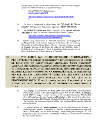 kalë për zonja, ajo duket se ajo u vra / vrarë vendosi si një vetëvrasje, edhe pse
                ajo deklaroi publikisht se nuk do të kryejnë vetëvrasje!
                         Debra INTERVISTË kalë për zonja:
                         http://youtu.be/JcpZsrZ4Ils

                         http://www.filesanywhere.com/fs/v.aspx?v=8a70648e606470ada
                         9


           2)     Pra duket e kompaninë e sigurimeve për "tërheqje At Liqene
                binjake" është gjithashtu Kompania e Sigurimeve LIRIA RECIPROK.
           3)     Kjo GEORGE Zimmerman ishte i punësuar si një Agjenci siguruese
                SIGURIMI në kohën e të shtënave / vrasje / vrasjen e Martin Trayvon:
                         http://www.slideshare.net/VogelDenise/zimmerman-george-
                         shooting-infoinsurance-underwriterhighlighted
           4)     Se babai Georg e Zimmerman së - ROBERT Zimmerman - është një gjyqtari
                ish-Magjistraturës pranë Gjykatës Supreme të Virxhinias dhe se Donelson
                Baker duket të ketë këshilluese Ligjore / Biznes / Financiare / interes personal
                në Gjykatën Supreme të Virxhinias dhe duket të jetë Këshilltari ligjor /
                Këshilltar Zyrës së Guvernatori i shtetit të Virxhinias, si dhe punonjës ato me
                histori të punësimit me Gjykatën Supreme të Virxhinias.


III.           PSE ËSHTË KJO E RËNDËSISHME INFORMACION /
       PËRKATËSE: PËR SHKAK TË PRAKTIKAVE TË VAZHDUESHME TË ATYRE
       QË KOMPLOTOI TË INTERVISTUARIT REZOLUTËN FIRMA GARRETSON
       GROUP INC DHE PERSONELI MESSINA / MESSINA MANAGEMENT SYSTEMS QË
       TË ANGAZHUAR NË PRAKTIKA DISKRIMINUESE, SHPAGIMI DHE PENALE
       RRAFSHOI KUNDËR NEWSOME PO VAZHDOJNË SHKELJET SISTEMATIKE
       PENALE DHE CIVIL KUNDËR TË TJERA T SHTETASVE THA JANË
       NJË ÇËSHTJE E POLITIKËS PUBLIKE DHE JANË NJË ÇËSHTJE E,
       EKONOMIKE SOCIALE DHE ATDHEUT INTERES TË SIGURISË. FAKTET E
       MËPOSHTME JANË PARAQITUR PËR TË MBËSHTETUR SHQETËSIMET E
       TILLA:

           1)      Kjo përgjigje të menjëhershme për 8 maj, 2012 Letter Nga Derwin E. Jamison jep faktet
                 përkatëse dhe relevante si dhe dëshmitë për të su pport Prill 30, 2012 "GRG & MStaffing
                 ankesë EEOC / Charge." Arsyet Newsome-së për rënie për të ekzekutuar Marrëveshjen
                 për të ndërmjetësuar dhe marrëveshje konfidencialiteti në këtë ankesë të menjëhershme /
                 akuzat e paraqitura me EEOC kundër GRG dhe MStaffing. Informacionit në Ankesave çastit
                 / Detyrime janë me interes publik dhe një çështje e një rëndësie të Ekonomik dhe Social dhe
                 atdheun Sigurimit.

           2)      Ai mbështet krijuar një "model-e praktika" në, racizmit Diskriminimi dhe Mbulimi i te
                 vertetes nga ana e Shteteve të Bashkuara të DEGËVE të Amerikës të Qeverisë (Dega dmth
                 EKZEKUTIVE, Dega LEGJISLATIV dhe Dega GJYQËSORE) për të mbrojtur / MASKA
                 paligjshme / ilegale dhe kriminale / civil Shkeljet e rrafshoi AG AINST afrikano-amerikanët
                 dhe / apo njerëzit-e Color.
 