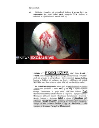 Për shembull:

a)     Krijimin e imazheve që pretendojnë lëndime të rreme dhe / ose
     mashtruese kur video duket qartë paraqesin NUK lëndime të
     dukshme, të rrjedhin hundë, trauma Shef, etj:




     SHIKO AT       EKSKLUZIVE                        ABC Foto FAKE /
     FALSE i lëndimeve të pretenduara George Zimmerman së - NJOFTIM
     dmth atë që duket të jetë prodhues i foto / riformimi, tepruar balding,
     humbje e flokëve etj krahasim me fotot e publikuara më poshtë.
     NJOFTIM ata e duan përdorur rrjetin ABC një marrëveshje e madhe!

     Tani shikoni në fotografitë e marra gjoja në Departamentin e Policisë
     Sanford Pas incidentit - dmth NUK sy të zinj si raport mjekësor
     George Zimmerman së gjoja thotë. PHOTOS lëshuar PAS
     Departamenti i Shteteve të Bashkuara të Drejtësisë / Byroja Federale e
     Hetimeve u përfshirë. Shtetet e Bashkuara Departamenti i Drejtësisë /
     Byroja Federale e Hetimeve është e njohur / famshme për
     mbuluar "profil të lartë" krimet e urrejtjes dhe vrasjeve /
     vrasje si me Martin Luther King Jr, Malcolm X dhe
     vrasjen orkestruar / vrasje e Malcolm X:
 