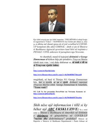 Kjo është arsyeja pse ajo është importan / THELBËSOR të mbajë kopje
të regjistrimeve Videot / / RAPORTEVE kur lirohet për shkak se, nëse
jo, të dhëna më shumë gjasa do të jetë scrubbed të COVER-
UP komplotet dhe aktet CIMINAL - dmth si ato të Shteteve
të Bashkuara Agjencitë qeveritare kanë bërë në trajtimin e
PENALE / CIVIL ankesave të paraqitura nga Newsome.

           Për shembull,
                    mund të kujtojmë dëshminë e George
Zimmerman së kërkon falje për prindërit e Trayvon Martin
(dmth teen vrau / vra) duke deklaruar se, ai nuk e di se
si Trayvon vjetër ishte:
http://youtu.be/fXjxOjLLkko

http://www.filesanywhere.com/fs/v.aspx?v=8a70648f586776bcaa69

megjithatë, në bazë të Thirrjes 911 George Zimmerman
bën, kur u pyetën se sa e vjetër dyshuari supozuar
(Trayvon Martin) është, George Zimmerman të Amerikës,
"Teens vonë:"
911 Call To Set prezantim PowerPoint me Newsome Komente së:
http://youtu.be/qb6rzu9gGJU

http://www.filesanywhere.com/fs/v.aspx?v=8a706486605f73bcab6a



Shih nëse një informacion i tillë si ky
bëhet një ABC EKSKLUZIVE: Sa e mirë
      Shtetet e Bashkuara të Amerikës në lëshimin
është se
e shkrimeve të gënjeshtërta në COVER-UP
"raciste dhe diskriminuese" praktikat? Shikoni në
Raportin e Shteteve të Bashkuara Departamenti i Punës lëshuar në
 