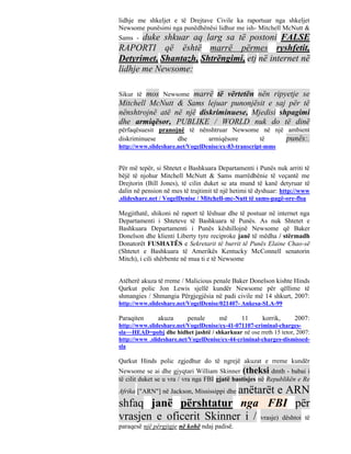 lidhje me shkeljet e të Drejtave Civile ka raportuar nga shkeljet
Newsome punësimi nga punëdhënësi lidhur me ish- Mitchell McNutt &
Sams - duke shkuar aq larg sa të postoni FALSE
RAPORTI që është marrë përmes ryshfetit,
Detyrimet, Shantazh, Shtrëngimi, etj në internet në
lidhje me Newsome:

Sikur tëmos Newsome marrë të vërtetën nën ripyetje se
Mitchell McNutt & Sams lejuar punonjësit e saj për të
nënshtrojnë atë në një diskriminuese, Mjedisi shpagimi
dhe armiqësor, PUBLIKE / WORLD nuk do të dinë
përfaqësuesit pranojnë të nënshtruar Newsome në një ambient
diskriminuese       dhe      armiqësore     të      punës:.
http://www.slideshare.net/VogelDenise/ex-83-transcript-mms


Për më tepër, si Shtetet e Bashkuara Departamenti i Punës nuk arriti të
bëjë të njohur Mitchell McNutt & Sams marrëdhënie të veçantë me
Drejtorin (Bill Jones), të cilin duket se ata mund të kanë detyruar të
dalin në pension në mes të trajtimit të një hetimi të dyshuar: http://www
.slideshare.net / VogelDenise / Mitchell-mc-Nutt të sams-pagë-ore-flsa

Megjithatë, shikoni në raport të lëshuar dhe të postuar në internet nga
Departamenti i Shteteve të Bashkuara të Punës. As nuk Shtetet e
Bashkuara Departamenti i Punës këshillojnë Newsome që Baker
Donelson dhe klienti Liberty tyre reciproke janë të mëdha / stërmadh
Donatorët FUSHATËS e Sekretarit të burrit të Punës Elaine Chao-së
(Shtetet e Bashkuara të Amerikës Kentucky McConnell senatorin
Mitch), i cili shërbente në mua ti e të Newsome


Atëherë akuza të rreme / Malicious penale Baker Donelson kishte Hinds
Qarkut polic Jon Lewis sjellë kundër Newsome për qëllime të
shmangies / Shmangia Përgjegjësia në padi civile më 14 shkurt, 2007:
http://www.slideshare.net/VogelDenise/021407- Ankesa-SLA-99

Paraqiten      akuza      penale      më      11      korrik,      2007:
http://www.slideshare.net/VogelDenise/ex-41-071107-criminal-charges-
sla~~HEAD=pobj dhe hidhet jashtë / shkarkuar në ose rreth 15 tetor, 2007:
http://www .slideshare.net/VogelDenise/ex-44-criminal-charges-dismissed-
sla

Qarkut Hinds polic zgjedhur do të ngrejë akuzat e rreme kundër
Newsome se ai dhe gjyqtari William Skinner (theksi dmth - babai i
të cilit duket se u vra / vra nga FBI gjatë bastisjes në Republikën e Re
                         anëtarët e ARN
Afrika ["ARN"] në Jackson, Mississippi dhe
shfaq janë përshtatur nga FBI për
vrasjen e oficerit Skinner i / vrasje) dështoi të
paraqesë një përgjigje në kohë ndaj padisë.
 