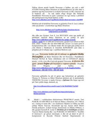 Ndërsa akuzat penale kundër Newsome u hedhur, ajo nuk u ndal
     STUDIO fronting Baker Donelson së (DunbarMonroe) që ishte duke u
     përdorur nga beje kercenime te avokatit Newsome (s) dhe i detyruar ata
     të braktisin atë.      As nuk ndalet (Page Kruger dhe Holandë)
     Punëdhënësi Newsome ka qenë i punësuar me nga marrja e përfshirë
     dhe përfaqësuesit ting Hinds Qarkut, si dhe:
     http://www.slideshare.net/VogelDenise/docket-sheet-newsome-v-sla-0099

     Dështimi për të këshilluar Newsome se gjykatësi (Tom S. Lee) i caktuar
     ishte një pronësi / e kontrolluar nga Baker Donelson:

          http://www.slideshare.net/VogelDenise/baker-donelson-ties-to-
                           judgesjustices-as-of120911

     dhe edhe pse Gjyqtari Tom S. Lee RECUSED veten nga paditë që
     përfshijnë interesat Baker Donelson së në çështje të tjera
     http://www.slideshare.net/VogelDenise/lee-judge-recusal-
     orders~~pobj kur ai erdhi për të Newsome, gjyqtari Lee refuzoi ta bëjë
     këtë, mbeti i bindur dhe tani RECORD dhe awsuit l (s) kanë qenë të
     kompromentuar dhe / ose shkelur rëndë. Për më tepër janë çështje në të
     cilat Shtetet e Bashkuara të Amerikës KONGRESIT janë duke u
     përpjekur për të mbajtur nga / e publikut Botërore sytë.

           Newsome kishte për të mësuar se gjykatësi Bobby
     Më vonë,
     DeLaughter, që Baker Donelson dhe ish Newsome i Punëdhënësi
     Mitchell McNutt & Sams mbështeten mbi të COVER-UP shkelje
     penale / civile e tyre dhe të privojë gjyqtarë Newsome, u akuzua dhe
     gjeti / pranoi Fajtor për kryerjen e veprave penale - Drejtësia
     dmth             Pengimi,             padi         hedhur,        etj:
     http://www.slideshare.net/VogelDenise/ex-11-de-laughterbobby-
     indictment~~HEAD=NNS~~HEAD=dobj


     Newsome gjithashtu ka për të gjetur nga hulumtimet që gjykatësi
     Thomas G. Porteous se Baker Donelson përdoret për të pamundurën
     THOWING Newsome vs padia Entergy u fajësuan dhe hequr nga stol
     për Taki ryshfet shqip, shantazh, etj

      http://www.filesanywhere.com/fs/v.aspx?v=8a706489606572a56b9
      f

      http://www.slideshare.net/VogelDenise/impeached-judge-g-
      thomas-porteous


b)      Model i / vazhdueshme diskriminuese PRAKTIKAT penale: Tani
     PUBLIK-AT-SHUMICE ka të bëjë me Baker e Donelson, roli i FBI-së
     në c reating të rreme dhe / ose mashtruese Mjekësi (s) lidhur me këtë
     çështje Martin Trayvon. Pavarësisht nga kjo, bazuar mbi'S Shtetit
     Florida prokurori, avokati George Zimmerman së (Marku O'Mara), si
     dhe gjyqtari Kenneth R. Lester Jr Dështimi për të këshillojnë prindërit
     Trayvon Martin familja dhe / ose PUBLIKE-AT-SHUMICE i "konflikt
     të interesave", që qartazi ekzistojnë, si dhe atë që duket të jetë të
     kompromisit të Records Policisë Sanford Departamentit të
 