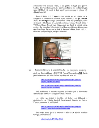 dokumenteve të lëshuara vetëm, si një çështje të ligjit, janë për t'u
     hedhur dhe / ose konsiderohet e papranueshme si një çështje të ligjit,
     sepse HETIMI (s) mund të ketë qenë kompromentuar / prishur për
     shkak të shkelja!

          Është i PUBLIKE / WORLD me interes për të kuptuar se si
     fotografitë të tilla mund të krijohet, etj në MBROJTJEN E QEVERISË
     shumë dhe fshehje e George Zimmerman - dmth me fjalë të tjera, ashtu
     si Shtetet e Bashkuara të Amerikës ushtarake snuck "Serial Killer /
     VRASJA Bales Robert "nga Afganistani, ata kanë të njëjtat mjete,
     motivet dhe mundësitë në sekret të tyre Hide-larg i George Zimmerman
     për të prodhuar dokumente që janë të lëshuara kohët e fundit - ALL, i
     cili si një çështje të ligjit, janë për t'u hedhur!




c)     Krijimi i shkrimeve të gënjeshtërta dhe / ose mashtruese autopsive -
     dmth kur duket deklaratë e DREJTOR Funeral'S pretendon      JO shenja
     për të mbështetur një luftë / luftuar nga Trayvon Mart në

              http://www.slideshare.net/VogelDenise/martin-trayvon-
              funeral-director-speaksout

              http://www.slideshare.net/VogelDenise/martin-trayvon-
              funeral-directorstestimony

         dhe dëshmitarë të shumtë llogaritë ap dardhë për të mbështetur
     "klithmat për ndihmë" u shfaqën të jetë ai i Martin.

         Jo vetëm se, hetimi i hershëm (s) dhënë (es) dëshminë e
     dëshmitarëve që Policia Sanford Departamenti besonin se George
     Zimmerman mund të jenë fajtorë:

              http://www.slideshare.net/VogelDenise/martin-trayvon-
              sanford-copswantedtoarrestzimmerman

       dhe madje donte që ai të arrestuar - dmth NUK besuar historinë
     George Zimmerman-it:

              http://youtu.be/HYI3TqwDn7c
 