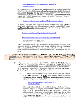 http://www.slideshare.net/VogelDenise/071710-kydorjp-
                       morganchasedocs

              kur Newsome ASNJEHERE ka martuar, nuk ka fëmijë (ren), as miratuar / abor përhap
              ndonjë. Për më tepër, që këto sulme hakmarrëse në llogarinë e Bankës Newsome (s)
              filloi afërsisht katër (4) ditë pas mail Newsome ndaj presidentit Barack Obama,
              administrata e tij, etj ose rreth 13 korrik, 2010 en me titull, "Presidenti amerikan Barak
              Obama: Shiu / DOOM të administratës Obama - Korrupsioni / Conspiracy / Cover-Up /
              Veprat penale Made Publik "

                       http://www.slideshare.net/VogelDenise/071310-emailtoobamaholder

              JP Morgan Chase Bank duket është Bernie Madoff banka përdoret gjatë "SKEMËN
              Ponzi" e tij - pra që njerëzit janë duke u përpjekur të kuptoj se pse Komisioni i Letrave
              me Vlerë dhe Shkëmbim nuk bënë asgjë, për më tepër, si dhe pse dokumentet e
              zhdukur!

                      http://www.slideshare.net/VogelDenise/madoff-bernie-info


                      http://www.slideshare.net/VogelDenise/madoff-bernard-wiki-info

                       DOKUMENTET SEC ZHDUKEJ

              Baker Donelson ka njerëzit e saj brenda dhe / ose marrëdhëniet e veçanta me të
              Komisionit të Sigurisë dhe Këmbimit si ajo bën me ONGRESS Shteteve të Bashkuara
              C dhe anëtarë në Wall Street! Për më tepër, duket Baker Donelson mund të mbështeten
              mbi të lidhjeve / marrëdhënieve me punëdhënësit Newsome i MStaffing dhe dhe / ose
              GRG.

I.     ÇËSHTJE  ME INTERES PUBLIKE / GLOBAL: ÇFARË MUND KANË PIRË OUT
     VËRTETËN PRAPA 911 SULMEVE DHE VRASJA PRETENDUAR / VRASJA E OSAMA BIN
     LADEN:

         6)      Newsome beson se ka interes publik / GLOBAL SEPSE E BIN Laden Osama
              COVER-UP / Vrasja e gënjej për të mbuluar SHTETEVE TË BASHKUARA TË sulmet
              911 Amerikës Terroristët vendas. Prandaj, Newsome nuk besoj se është në interesin e
              saj më të mirë dhe / ose PUBLIKE-AT-madh për të saj për të ekzekutuar Marrëveshjen
              për të ndërmjetësuar dhe marrëveshje konfidencialiteti:

                 i)      Ka dëshmi rekord të mbështesë që si rezultat i drejtpërdrejtë dhe të afërt të
                       korrikut      Newsome i 13, 2010 email me titull "Presidenti amerikan
                       Barak Obama: Rënia / DOOM të administratës Obama - Korrupsioni / Conspiracy
                       / Cover-Up / Veprat penale Made Publik"

                               http://www.slideshare.net/VogelDenise/071310-
                               emailtoobamaholder

                       Shtetet e Bashkuara i Shtëpisë së Bardhë dhe Shtetet e Bashkuara Kongresi
                       lëvizi me shpejtësi në përpjekje për të COVER-UP Shtetet e Bashkuara të
                       KORRUPSIONIT Amerikës dhe akteve PENALE kryera më 11 shtator, 2001
                       në bombardimin e Qendrës vet Tregtare Botërore dhe krime të tjera që lidhen
                       me tha bombardimeve. Sipas Shtetet e Bashkuara të Amerikës Barak Obama,
                       në gusht të vitit 2010 Osama Bin Laden ishte vendosur (p.sh. pas rreth
 