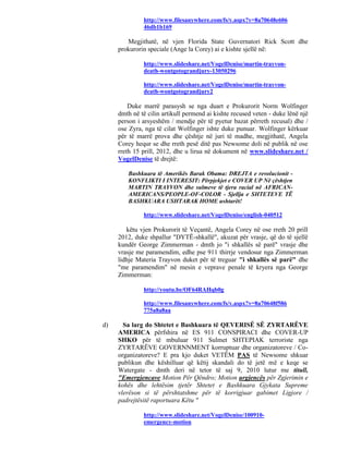 http://www.filesanywhere.com/fs/v.aspx?v=8a70648e606
              46db1b169

        Megjithatë, në vjen Florida State Guvernatori Rick Scott dhe
     prokurorin speciale (Ange la Corey) ai e kishte sjellë në:

              http://www.slideshare.net/VogelDenise/martin-trayvon-
              death-wontgotograndjury-13050296

              http://www.slideshare.net/VogelDenise/martin-trayvon-
              death-wontgotograndjury2

         Duke marrë parasysh se nga duart e Prokurorit Norm Wolfinger
     dmth në të cilin artikull permend ai kishte recused veten - duke lënë një
     person i arsyeshëm / mendje për të pyetur bazat përreth recusal) dhe /
     ose Zyra, nga të cilat Wolfinger ishte duke punuar. Wolfinger kërkuar
     për të marrë prova dhe çështje në juri të madhe, megjithatë, Angela
     Corey hequr se dhe rreth pesë ditë pas Newsome doli në publik në ose
     rreth 15 prill, 2012, dhe u lirua në dokument në www.slideshare.net /
     VogelDenise të drejtë:

        Bashkuara të Amerikës Barak Obama: DREJTA e revolucionit -
        KONFLIKTI I INTERESIT: Përpjekjet e COVER UP Në çështjen
        MARTIN TRAYVON dhe sulmeve të tjera racial në AFRICAN-
        AMERICANS/PEOPLE-OF-COLOR - Sjellja e SHTETEVE TË
        BASHKUARA USHTARAK HOME ushtarët!

              http://www.slideshare.net/VogelDenise/english-040512

        këtu vjen Prokurorit të Veçantë, Angela Corey në ose rreth 20 prill
     2012, duke shpallur "DYTË-shkallë", akuzat për vrasje, që do të sjellë
     kundër George Zimmerman - dmth jo "i shkallës së parë" vrasje dhe
     vrasje me paramendim, edhe pse 911 thirrje vendosur nga Zimmerman
     lidhje Materia Trayvon duket për të treguar "i shkallës së parë" dhe
     "me paramendim" në mesin e veprave penale të kryera nga George
     Zimmerman:

              http://youtu.be/OF64RAHqb0g

              http://www.filesanywhere.com/fs/v.aspx?v=8a70648f586
              775a8a8aa

d)     Sa larg do Shtetet e Bashkuara të QEVERISË SË ZYRTARËVE
     AMERICA përfshira në ES 911 CONSPIRACI dhe COVER-UP
     SHKO për të mbuluar 911 Sulmet SHTEPIAK terroriste nga
     ZYRTARËVE GOVERNNMENT korruptuar dhe organizatoreve / Co-
     organizatoreve? E pra kjo duket VETËM PAS të Newsome shkuar
     publikun dhe këshilluar që këtij skandali do të jetë më e keqe se
     Watergate - dmth deri në tetor të saj 9, 2010 lutur me titull,
     "Emergjencave Motion Për Qëndro; Motion urgjencës për Zgjerimin e
     kohës dhe lehtësim tjetër Shtetet e Bashkuara Gjykata Supreme
     vlerëson si të përshtatshme për të korrigjuar gabimet Ligjore /
     padrejtësitë raportuara Këtu "

              http://www.slideshare.net/VogelDenise/100910-
              emergency-motion
 