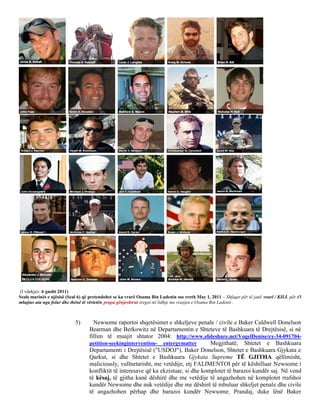 (I vdekjes: 6 gusht 2011)
Seals marinës e njësisë (Seal 6) që pretendohet se ka vrarë Osama Bin Ladenin ose rreth May 1, 2011 - Shfaqet për të janë vrarë / KILL për t'i
mbajtur ata nga folur dhe thënë të vërtetën prapa gënjeshtrat tregoi në lidhje me vrasjen e Osama Bin Ladenit .



                            5)       Newsome raportoi shqetësimet e shkeljeve penale / civile e Baker Caldwell Donelson
                                   Bearman dhe Berkowitz në Departamentin e Shteteve të Bashkuara të Drejtësisë, si në
                                   fillim të muajit shtator 2004: http://www.slideshare.net/VogelDenise/ex-34-091704-
                                   petition-seekingintervention- entergymatter         Megjithatë, Shtetet e Bashkuara
                                   Departamenti i Drejtësisë ("USDOJ"), Baker Donelson, Shtetet e Bashkuara Gjykata e
                                   Qarkut, si dhe Shtetet e Bashkuara Gjykata Supreme TË GJITHA qëllimisht,
                                   maliciously, vullnetarisht, me vetëdije, etj FALIMENTOI për të këshilluar Newsome i
                                   konfliktit të interesave që ka ekzistuar, si dhe komplotet të barazoi kundër saj. Në vend
                                   të kësaj, të gjitha kanë dëshirë dhe me vetëdije të angazhohen në komplotet rrafshoi
                                   kundër Newsome dhe nuk vetëdije dhe me dëshirë të mbuluar shkeljet penale dhe civile
                                   të angazhohen përhap dhe barazoi kundër Newsome. Prandaj, duke lënë Baker
 