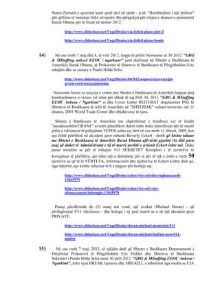 States Zyrtarët e qeverisë kanë qenë deri në tjetër - p.sh. "Bombardimi i një Jetliner"
      për qëllime të instaluar frikë në njerëz dhe përpjekjet për rritjen e shanset e presidentit
      Barak Obama për të fituar në nëntor 2012:

              http://www.slideshare.net/VogelDenise/cia-foiled-plane-plot-2

              http://www.slideshare.net/VogelDenise/cia-foiled-plane-bomb


14)    Në ose rreth 7 maj dhe 8, të vitit 2012, kopje të prillit Newsome së 30 2012 "GRG
      & MStaffing ankesë EEOC / ngarkuar" janë dorëzuar në Shtetet e Bashkuara të
      Amerikës Barak Obama, të Prokurorit të Shteteve të Bashkuara të Përgjithshëm Eric
      mbajtës dhe se cretary e Punës Hilda Solis.

              http://www.slideshare.net/VogelDenise/043012-usps-return-receipt-
              green-card-eeocgrgmessina

       Newsome beson se arsyeja e vetme pse Shtetet e Bashkuara të Amerikës larguar prej
      bombardimeve e vizues Jet ishte për shkak të saj Prill 30, 2012 "GRG & MStaffing
      EEOC Ankesa / Ngarkimi" si dhe Cover Letter REITERAT shqetësimet ING të
      Shteteve të Bashkuara të rolit të Amerikës në "SHTEPIAK" sulmet terroriste më 11
      shtator, 2001 World Trade Center dhe objektivave të tjera.

        Shtetet e Bashkuara të Amerikës me shpërthimet e bombave vet të fundit
      "pasuksesshëmTIRANE" avionit planifikon duket ishte duke planifikuar për të marrë
      jetën e viktimave të pafajshme TEPER ashtu siç bëri në ose rreth 12 shkurt, 2009, kur
      ajo është përfshirë në aksident ajror mbante Beverly Eckert - dmth që kishte takuar
      me Shtetet e Bashkuara të Amerikës Barak Obama afërsisht gjashtë (6) ditë para
      asaj që duket të Administratat e tij të marrë poshtë e avionit Eckert ishte më. Duke
      pasur mendim se për të mbajtur 911 SEKRETET Komploti i të zyrtarëve të
      korruptuar të përfshira, ajo ishte më e dobishme për ta për të tak e jetën e rreth 50
      njerëzve se që të le VËRTETA, informacionit dhe njohurive të Eckert kishte dalë që,
      nga raportet, ajo kishte refuzuar të b e paguar për heshtje saj.

              http://www.slideshare.net/VogelDenise/eckert-beverlydies-inplanecrash-
              13045979

              http://www.slideshare.net/VogelDenise/eckert-beverly-my-
              silencecannot-bebought-13045978


        Pastaj përafërsisht dy (2) muaj më vonë, një avokat (Michael Doran) - që
      përfaqësojnë 9/11 viktimave - dhe kolegu i tij janë marrë ut o në një aksident ajror
      PRIVATE.

              http://www.slideshare.net/VogelDenise/doran-michael-memorial-911

              http://www.slideshare.net/VogelDenise/doran-michael-buffalo-news911-
              matter

15)     Në ose rreth 7 maj, 2012, të njëjtën datë që Shtetet e Bashkuara Departamenti i
      Drejtësisë Prokurorit të Përgjithshëm Eric Holder dhe Shteteve të Bashkuara
      Sekretari i Punës Hilda Solis merr 30 prill 2012 "GRG & MStaffing EEOC Ankesa /
      Ngarkimi", këtu vjen BREAK lajmeve dhe MBI KILL e mbulimit nga media se CIA
 