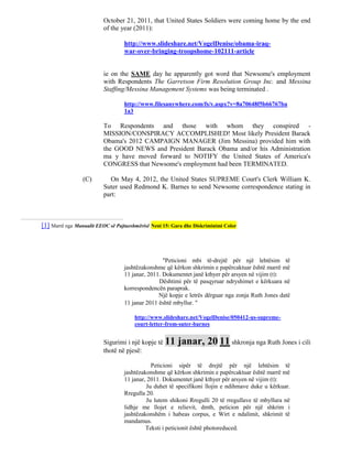 October 21, 2011, that United States Soldiers were coming home by the end
                          of the year (2011):

                                  http://www.slideshare.net/VogelDenise/obama-iraq-
                                  war-over-bringing-troopshome-102111-article


                          ie on the SAME day he apparently got word that Newsome's employment
                          with Respondents The Garretson Firm Resolution Group Inc. and Messina
                          Staffing/Messina Management Systems was being terminated .

                                  http://www.filesanywhere.com/fs/v.aspx?v=8a70648f5b66767ba
                                  1a3

                          To Respondents and those with whom they conspired -
                          MISSION/CONSPIRACY ACCOMPLISHED! Most likely President Barack
                          Obama's 2012 CAMPAIGN MANAGER (Jim Messina) provided him with
                          the GOOD NEWS and President Barack Obama and/or his Administration
                          ma y have moved forward to NOTIFY the United States of America's
                          CONGRESS that Newsome's employment had been TERMINATED.

                 (C)        On May 4, 2012, the United States SUPREME Court's Clerk William K.
                          Suter used Redmond K. Barnes to send Newsome correspondence stating in
                          part:



[1] Marrë nga Manualit EEOC së Pajtueshmërisë Neni 15: Gara dhe Diskriminimi Color




                                                  "Peticioni mbi të-drejtë për një lehtësim të
                                  jashtëzakonshme që kërkon shkrimin e papërcaktuar është marrë më
                                  11 janar, 2011. Dokumentet janë kthyer për arsyen në vijim (t):
                                                Dështimi për të pasqyruar ndryshimet e kërkuara në
                                  korrespondencën paraprak.
                                                Një kopje e letrës dërguar nga zonja Ruth Jones datë
                                  11 janar 2011 është mbyllur. "

                                       http://www.slideshare.net/VogelDenise/050412-us-supreme-
                                       court-letter-from-suter-barnes


                          Sigurimi i një kopje të 11     janar, 20 11 shkronja nga Ruth Jones i cili
                          thotë në pjesë:

                                             Peticioni sipër të drejtë për një lehtësim të
                                  jashtëzakonshme që kërkon shkrimin e papërcaktuar është marrë më
                                  11 janar, 2011. Dokumentet janë kthyer për arsyen në vijim (t):
                                           Ju duhet të specifikoni llojin e ndihmave duke u kërkuar.
                                  Rregulla 20.
                                           Ju lutem shikoni Rregulli 20 të rregullave të mbyllura në
                                  lidhje me llojet e relievit, dmth, peticion për një shkrim i
                                  jashtëzakonshëm i habeas corpus, e Wirt e ndalimit, shkrimit të
                                  mandamus.
                                           Teksti i peticionit është photoreduced.
 