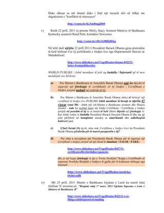 Duke shkuar sa më shumë duke i lënë një mesazh zëri në lidhje me
      shqetësimet e "konfliktit të interesave"

                      http://youtu.be/KcXm8mgjD60

v)     Rreth 22 prill, 2011 (e premte Mirë), Stacy Asistent Shteteve të Bashkuara
      Kentucky senatorit Rand Palit, kontaktoi Newsome:

                              http://youtu.be/rRwXJ8RQRKg

      Në këtë datë njëjtin 22 prill 2011) Presidenti Barack Obama gjoja pretendon
      të ketë kërkuar Cer tij çertifikatën e lindjes live nga Departamenti Hawaii së
      Shëndetësisë:

                      http://www.slideshare.net/VogelDenise/obama-042211-
                      letter-fromjudithcorley

      WORLD PUBLIKE / është menduar të jetë aq budalla / Injorantë që të mos
      mendojnë ose kërkoni:

        a)      Pse Shtetet e Bashkuara të Amerikës Barak Obama nuk ka thjesht të
              sigurojë një fotokopje të certifikatës së tij lindjes / Certifikata e
              lindjes jetojnë tashmë në zotërim të tij.

        b)       Pse Shtetet e Bashkuara të Amerikës Barak Obama duhet të kërkojë një
              certifikatë të lindjes live PUBLIKE është menduar të besojë se njeriu 47
              vjeçar (tani 50) - dmth një ish-Shtetet e Bashkuara senatori dhe Illinois
              senator - nuk ka tashmë kanë një lindje Certifikata / Certifikata e lindjes
              jetojnë në posedim të tij se ai mund të ketë dhënë thjesht një fotokopje të.
              Kjo është vetëm si budalla Presidenti Barack Hussein Obama II dhe ata që
              janë përfshirë në komplotet mendoj se amerikanët dhe udhëheqësit
              botërorë janë.

        c)      Çfarë formë (S) (p.sh. nëse nuk Certifikata e lindjes live) ka Presidenti
              Barak Obama përdorim për të marrë pasaportën e tij?

        d)      Pse ishte e nevojshme për Presidentin Barak Obama për të siguruar një
              Çertifikatë e lindjes jetojnë në një sfond të simuluar / FALSE / FAKE:

                      http://www.slideshare.net/VogelDenise/042711-
                      certificateoflivebirthdiscrepancies

              dhe jo një kopje fotokopje si ajo e Twins Nordyke? Kopja e Certifikatës së
              supozuar Nordyke Binjakët e lindjeve të gjalla për të krahasuar tërhequr nga
              interneti:

                      http://www.slideshare.net/VogelDenise/nordyke-
                      twins-colb

vi)      Më 25 prill, 2011 Shtetet e Bashkuara Gjykata e Lartë ka marrë lutej
      titulluar N ewsome-së, "Reagimi ndaj 17 mars, 2011 Gjykata Supreme e Lette e
      Shteteve të Bashkuara. R"

                      http://www.slideshare.net/VogelDenise/042211-s-ct-
                      filing-exhibitsproof-of-mailing
 