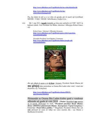 http://www.slideshare.net/VogelDenise/devine-robertbioinfocolb

                http://www.slideshare.net/VogelDenise/devine-
                robertchowobamagotcolb

        Pra, kjo duket të jetë se si ai ishte në gjendje për të marrë një Çertifikatë
        RREME / FAKE / SHAM / fallsifikuara e lindjes Live.

viii)     Më 1 maj 2011, kundër këshillës së disa prej anëtarëve të TOP / KEY tij
        kabineti (dmth. Vice President Joe Biden, Sekretari i Mbrojtjes Robert Gates,
        etj)

                Robert Gates / Sekretari i Mbrojtjes Komente:
                http://www.slideshare.net/VogelDenise/gates-robert-question-
                osamabinladenplan

                Zëvendës Presidenti Jozef Bajden: Comments
                http://www.slideshare.net/VogelDenise/biden-joseph-call-
                onosamabinladen




        dhe për shkak të egoja e tij të fryra / krenari, Presidenti Barak Obama del
        me gënjej duke pretenduar se Osama Bin Laden ishte vrarë / vranë nën
        drejtimin e tij / të drejtimit:

                http://www.slideshare.net/VogelDenise/obama-050111-
                speechosama-binladen

        Përmendet se Osama Bin Laden kishte qenë e vendosur
        afërsisht në gusht të vitit 2010 (Theksi: Menjëherë pas marrjes
        së 13 korrik, 2010-mail me titull, "Presidenti amerikan Barak Obama:
        Rënia / DOOM të administratës Obama - Korrupsioni / Veprat Conspiracy /
        Cover-Up / Penal bëhen publike; " Megjithatë, Presidenti Obama Bar ack
        nuk përmend në vijim në lidhje me vulos marinës dhe / ose Shtetet e
        Bashkuara të marinës:
 