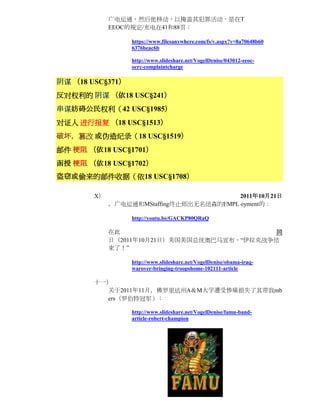 广电运通，然后他移动，以掩盖其犯罪活动，是在T
             EEOC的规定/充电在41和88页：

                  https://www.filesanywhere.com/fs/v.aspx?v=8a70648b60
                  6376beac6b

                  http://www.slideshare.net/VogelDenise/043012-eeoc-
                  ocrc-complaintcharge

阴谋 （18 USC§371）
反对权利的 阴谋 （依18 USC§241）
串谋妨碍公民权利（42 USC§1985）
对证人 进行报复 （18 USC§1513）
破坏，篡改 或伪造纪录（18 USC§1519）
邮件 梗阻 （依18 USC§1701）
函授 梗阻 （依18 USC§1702）
盗窃或偷来的邮件收据（依18 USC§1708）

        X）                                2011年10月21日
             ，广电运通和MStaffing终止师出无名纽森的EMPL oyment的：

                  http://youtu.be/GACKP80QRaQ

             在此                               同
             日（2011年10月21日）美国美国总统奥巴马宣布，“伊拉克战争结
             束了！”

                  http://www.slideshare.net/VogelDenise/obama-iraq-
                  warover-bringing-troopshome-102111-article

        十一）
          关于2011年11月，佛罗里达州A＆M大学遭受惨痛损失了其带我mb
          ers（罗伯特冠军）：

                  http://www.slideshare.net/VogelDenise/famu-band-
                  article-robert-champion
 