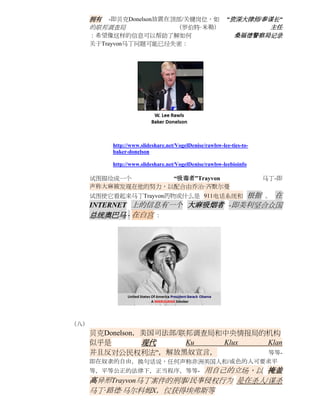 拥有 -即贝克Donelson放置在顶部/关键岗位，如                        “资深大律师/参谋长“
      的联邦调查局             （罗伯特·米勒）                                  主任
      ：希望像这样的信息可以帮助了解如何                                      桑福德警察局记录
      关于Trayvon马丁问题可能已经失密：




          http://www.slideshare.net/VogelDenise/rawlsw-lee-ties-to-
          baker-donelson

          http://www.slideshare.net/VogelDenise/rawlsw-leebioinfo

      试图描绘成一个       “吸毒者”Trayvon                                      马丁-即
      声称大麻被发现在他的努力，以配合由乔治·齐默尔曼
                                根据 。 在
      试图使它看起来马丁Trayvon药物或什么是 911电话系统和
      INTERNET 上的信息有一个 大麻吸烟者 -即美利坚合众国
      总统奥巴马 - 在白宫 ：




（八）
      贝克Donelson，美国司法部/联邦调查局和中央情报局的机构
      似乎是        现代     Ku   Klux  Klan
      并且反对公民权利法“，解放黑奴宣言，           等等-
      即在奴隶的自由，换句话说，任何声称非洲美国人和/或色的人可要求平
      等，平等公正的法律下，正当程序，等等- 用自己的立场，以 掩盖
      高异形Trayvon马丁案件的刑事/民事侵权行为 是在杀人/谋杀
      马丁·路德·马尔科姆X，仅获得埃弗斯等
 