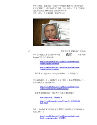 即换句话说，就像美国，美国的军事悄悄“连环杀手/谋杀罗伯特·
     贝尔斯“阿富汗，他们有同样的手段，动机和机会，在他们的秘密
     隐藏式的乔治·齐默尔曼最近已公布的文件-
     所有，作为一个法律问题，都被扔出去！




C）                                  创建假和/或误导性的尸检报告-
     即当它出现殡仪馆馆长的声明，称                        没有             迹象支持/
     Trayvon沃尔玛的斗争斗争

         http://www.slideshare.net/VogelDenise/martin-trayvon-
         funeral-director-speaksout

         http://www.slideshare.net/VogelDenise/martin-trayvon-
         funeral-directorstestimony

      和众多证人的占鸭梨，以支持“呼救声”，似乎是马丁。


     不仅早期调查（S），取得证人证词（ES），桑福德警察局认为，
     乔治·齐默尔曼可能是有罪的：

         http://www.slideshare.net/VogelDenise/martin-trayvon-
         sanford-copswantedtoarrestzimmerman

      甚至希望他被捕-即不相信乔治·齐默尔曼的故事：

         http://youtu.be/HYI3TqwDn7c

         http://www.filesanywhere.com/fs/v.aspx?v=8a70648e606
         46db1b169


     然而，来自佛罗里达州州长里克·斯科特和他带来了特别检察官（
     昂热LA科）：

         http://www.slideshare.net/VogelDenise/martin-trayvon-
         death-wontgotograndjury-13050296
 