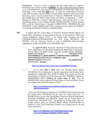Conspiracies . The loss of lives it appears that the United States of America's
      Government was willing to take to STROKE the EGO of President Barack Obama
      as he CONTINUES his LIES about the killing/murder of Osama Bin Laden on or
      about May 1, 2011, which DID NOT occur – ie Again the United States of America
      is the ONLY Country with ACCESS to such documents claimed to have been seized.
      Interesting, since it was the United States of America's DOMESTIC Terrorists acts
      that brought down the World Trade Centers and Planes on September 11, 2001 .
      Bringing in NON-Ally Countries' Specialist/Experts and allowing them to view
      documents/evidence (ie for instance through INTERNATIONAL Tribunal actions)
      WILL yield the United States of America's CORRUPTION, CONSPIRACIES and
      COVER-UP of their CRIMES and CIVIL violations leveled against the PUBLIC-
      AT-LARGE and INTERNATIONAL COMMUNITIES.

16）        It appears that the United States of America's President Barack Obama, the
      United States Department of Justice/Federal Bureau of Investigation (“FBI”) and
      Central Intelligence Agency (“CIA”) , the United States Congress and their
      CONSPIRATORS/CO-CONSPIRATORS are NOT being TRUTHFUL and
      HONEST with the American Citizens as well as FOREIGN Nations/Leaders
      regarding this incident and WHY it was SCRAPPED. 例如：

      （一）           On April 30, 2012, Newsome submitted for filing with the United
             States Department of Labor/Equal Employment Opportunity Commission
             and the Ohio Civil Rights Comm ission her pleading entitled: OFFICIAL
             COMPLAINT/CHARGE                     OF                  DISCRIMINATION
             提交的加勒森坚定决心集团和/或墨西拿人手/墨西拿与美国劳工部管理系统-
             国家平等的就业机会委员会和反对-辛辛那提地区办事处           和
             俄亥俄州民权委员会-中央办公厅;           处长电荷要求将发行
             2012年4月30日，提交备案

                  http://www.filesanywhere.com/fs/v.aspx?v=8a706489606775ad9ba4

      （二）             On or about May 1, 2012, there was President Barack Obama
             SNEAKING off to Afghanistan to sign the Agreement with President Karzi
             regarding the Afghanistan War. KEEP IN MIND: Prior reports was that the
             United States of America would be there until 2014, WITHOUT mention of
             DOWNSIZING and/or bringing the troops home in 2012. Now the
             DOWNSIZING and moving out of United States of America Military Troops
             are to begin at the end of the Summer of 2012.

                    http://www.slideshare.net/VogelDenise/afghanistan-hastily-
                    transforming-mission

              Just as the United States of America was ADAMENT about leaving Iraq and
             the United States CONGRESS did not want the Troops taken out – ie
             IGNORING the voices of the United States Citizens to bring the troop home.
             Something SPARKED such DRASTIC change and the United States of
             America now “TUCKING TAIL” and getting out of these Wars. One may
             wonder what is going on. President Barack Obama ANNOUNCING on
             October 21, 2011, that United States Soldiers were coming home by the end
             of the year (2011):

                    http://www.slideshare.net/VogelDenise/obama-iraq-
                    war-over-bringing-troopshome-102111-article
 
