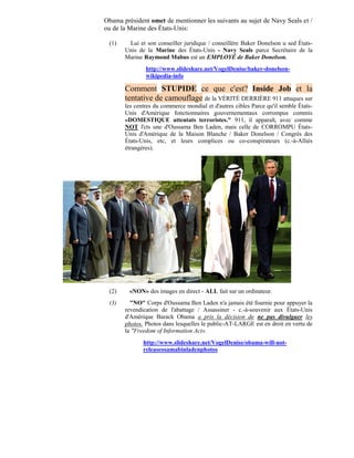 Obama président omet de mentionner les suivants au sujet de Navy Seals et /
ou de la Marine des États-Unis:

 (1)    Lui et son conseiller juridique / conseillère Baker Donelson u sed États-
       Unis de la Marine des États-Unis - Navy Seals parce Secrétaire de la
       Marine Raymond Mabus est un EMPLOYÉ de Baker Donelson.
               http://www.slideshare.net/VogelDenise/baker-donelson-
               wikipedia-info

       Comment STUPIDE ce que c'est? Inside Job et la
       tentative de camouflage de la VÉRITÉ DERRIÈRE 911 attaques sur
       les centres du commerce mondial et d'autres cibles Parce qu'il semble États-
       Unis d'Amérique fonctionnaires gouvernementaux corrompus commis
       «DOMESTIQUE attentats terroristes." 911, il apparaît, avec comme
       NOT l'cts une d'Oussama Ben Laden, mais celle de CORROMPU États-
       Unis d'Amérique de la Maison Blanche / Baker Donelson / Congrès des
       États-Unis, etc, et leurs complices ou co-conspirateurs (c.-à-Alliés
       étrangères).




 (2)     «NON» des images en direct - ALL fait sur un ordinateur.
 (3)     "NO" Corps d'Oussama Ben Laden n'a jamais été fournie pour appuyer la
       revendication de l'abattage / Assassiner - c.-à-souvenir aux États-Unis
       d'Amérique Barack Obama a pris la décision de ne pas divulguer les
       photos. Photos dans lesquelles le public-AT-LARGE est en droit en vertu de
       la "Freedom of Information Act».
              http://www.slideshare.net/VogelDenise/obama-will-not-
              releaseosamabinladenphotos
 