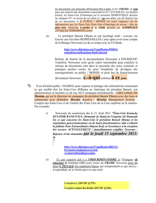 les documents ont présumés d'Oussama Ben Laden et d'y réfléchir, le seul
                        pays qui auraient des documents concernant la 911 ATTAQUES. En d'autres
                        termes, les États-Unis d'Amérique est le terroriste DOMESTIQUE derrière
                        les attaques 911 et aucun de ses alliés et / ou non-alliés ont été donnés l'un
                        de ces documents et le PUBLIC / MONDE est censé s'appuyer sur les
                        informations que les États-Unis États-Unis d'Amérique de presse - dire un
                        pays avec beaucoup à perdre si la Vérité derrière ses NATIONAUX
                        ATTAQUES TERRORISTES sortir.

              ix)          Le président Barack Obama et son lynchage mob / avocats, etc
                        Encore une fois dans REPRÉSAILLES c ame après avoir tenu compte
                        de la Banque Newsome (s) de ce temps avec la US Bank.:

                                http://www.slideshare.net/VogelDenise/052811-
                                usbankfaxconfirmation-finalredacted

                        Refuser de fournir de la documentation Newsome à POURQUOI?
                        Toutefois, Newsome croit qu'un esprit raisonnable peut conclure la
                        retenue de documents sont dans la poursuite des actes criminels et
                        pratiques portées contre lui pour l'empêcher de divulguer des
                        renseignements au public / MONDE et pour but de financièrement
                        dévastateur Newsome -     c.-à-qui continue à ce jour.
7)    Il est d'intérêt public / GLOBAL pour exposer et partager des informations concernant
     ce qui semble être les Etats-Unis d'Obama en Amérique du président Barack, son
     administration et membre (s) de son 2012 campagne présidentielle - à-dire comme Jim
     Messina qui est le directeur de campagne du président Barack Obama avec des liens et
     connexions avec défendeur Messina dotation / Messina Management Systems -
     Congrès des États-Unis et de l'intérêt des États-Unis de la Cour suprême en la matière.
     Par exemple:

              i)      Newsome de soumission des le 31 Août 2011 "États-Unis Kentucky
                    SENATOR RAND PAUL: Demande de Statut de l'enquête (S) Demande
                    En ce qui concerne les États-Unis le président Barack Obama et les
                    organismes gouvernementaux ou de hauts fonctionnaires; aide à obtenir
                    la pétition Pour Extraordinaire Déposé bref; et l'assistance à la réception
                    des secours ACTUELLEMENT / immédiatement exigibles Newsome -
                    Réponse écrite demandée       par le jeudi 15 septembre 2011:
                    "
                                http://www.slideshare.net/VogelDenise/083111-
                                ltrsenatorrandpaulcorrected-
                                versionwithmailingreceipts

              ii)      Ce qui requiert led t o l'DISCRIMINATOIRE et Pratiques de
                    rétorsion de l'intimée GRG pour tenter de FRAME Newsome pour les
                    actes C PENALE des employés blancs qui comprennent ce qui suit (c.-
                    à-cependant, ne se limite pas à ce qui suit):



                                Conspiracy (18 USC § 371)
                                Complot contre les droits (18 USC § 241)
 