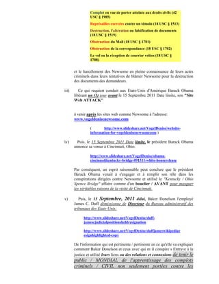 Complot en vue de porter atteinte aux droits civils (42
                 USC § 1985)
                 Représailles exercées contre un témoin (18 USC § 1513)
                 Destruction, l'altération ou falsification de documents
                 (18 USC § 1519)
                 Obstruction du Mail (18 USC § 1701)
                 Obstruction de la correspondance (18 USC § 1702)
                 Le vol ou la réception de courrier volées (18 USC §
                 1708)


       et le harcèlement des Newsome en pleine connaissance de leurs actes
       criminels dans leurs tentatives de blâmer Newsome pour la destruction
       des documents des demandeurs.

iii)      Ce qui requiert conduit aux Etats-Unis d'Amérique Barack Obama
       libérant un (1) jour avant le 15 Septembre 2011 Date limite, son "Site
       Web ATTACK"


       à venir après les sites web comme Newsome à l'adresse:
       www.vogeldenisenewsome.com

                 (       http://www.slideshare.net/VogelDenise/website-
                 information-for-vogeldenisenewsomecom )

iv)      Puis, le 15 Septembre 2011 Date limite, le président Barack Obama
       annonce sa venue à Cincinnati, Ohio.

                 http://www.slideshare.net/VogelDenise/obama-
                 cincinnatikentucky-bridge-091511-white-houserelease

       Par conséquent, un esprit raisonnable peut conclure que le président
       Barack Obama venait à s'engager et à remplir son rôle dans les
       conspirations dirigées contre Newsome et utilisé le "Kentucky / Ohio
       Spence Bridge" affaire comme d'un bouclier / AVANT pour masquer
       les véritables raisons de la visite de Cincinnati.

v)        Puis, le 15 Septembre, 2011 délai, Baker Donelson l'employé
       James C. Duff démissionne de Directeur du Bureau administratif des
       tribunaux des Etats-Unis:

             http://www.slideshare.net/VogelDenise/duff-
             jamescjudicialpositionsheldresignation

             http://www.slideshare.net/VogelDenise/duffjameswikipediar
             esignhighlighted-copy

       De l'information qui est pertinente / pertinente en ce qu'elle va expliquer
       comment Baker Donelson et ceux avec qui m il conspire s Entrave à la
       justice et utilisé leurs liens ou des relations et connexions de tenir le
       public / MONDIAL de l'apprentissage des complots
       criminels / CIVIL non seulement portées contre les
 