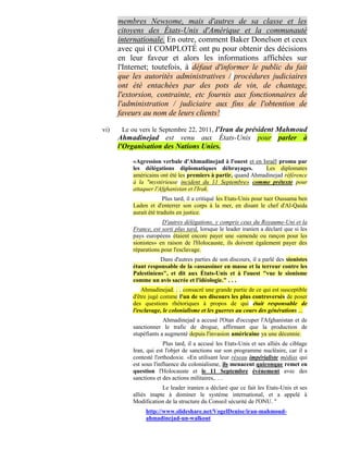 membres Newsome, mais d'autres de sa classe et les
      citoyens des États-Unis d'Amérique et la communauté
      internationale. En outre, comment Baker Donelson et ceux
      avec qui il COMPLOTÉ ont pu pour obtenir des décisions
      en leur faveur et alors les informations affichées sur
      l'Internet; toutefois, à défaut d'informer le public du fait
      que les autorités administratives / procédures judiciaires
      ont été entachées par des pots de vin, de chantage,
      l'extorsion, contrainte, etc fournis aux fonctionnaires de
      l'administration / judiciaire aux fins de l'obtention de
      faveurs au nom de leurs clients!

vi)    Le ou vers le Septembre 22, 2011, l'Iran du président Mahmoud
      Ahmadinejad est venu aux États-Unis pour parler à
      l'Organisation des Nations Unies.

          «Agression verbale d'Ahmadinejad à l'ouest et en Israël promu par
          les délégations diplomatiques débrayages.           Les diplomates
          américains ont été les premiers à partir, quand Ahmadinejad référence
          à la "mystérieuse incident du 11 Septembre» comme prétexte pour
          attaquer l'Afghanistan et l'Irak.
                        Plus tard, il a critiqué les Etats-Unis pour tuer Oussama ben
          Laden et d'enterrer son corps à la mer, en disant le chef d'Al-Qaida
          aurait été traduits en justice.
                      D'autres délégations, y compris ceux du Royaume-Uni et la
          France, est sorti plus tard, lorsque le leader iranien a déclaré que si les
          pays européens étaient encore payer une «amende ou rançon pour les
          sionistes» en raison de l'Holocauste, ils doivent également payer des
          réparations pour l'esclavage.
                     Dans d'autres parties de son discours, il a parlé des sionistes
          étant responsable de la «assassiner en masse et la terreur contre les
          Palestiniens", et dit aux États-Unis et à l'ouest "vue le sionisme
          comme un avis sacrée et l'idéologie." . . .
              Ahmadinejad. . . consacré une grande partie de ce qui est susceptible
          d'être jugé comme l'un de ses discours les plus controversés de poser
          des questions rhétoriques à propos de qui était responsable de
          l'esclavage, le colonialisme et les guerres au cours des générations ...
                       Ahmadinejad a accusé l'Otan d'occuper l'Afghanistan et de
          sanctionner le trafic de drogue, affirmant que la production de
          stupéfiants a augmenté depuis l'invasion américaine ya une décennie.
                        Plus tard, il a accusé les Etats-Unis et ses alliés de ciblage
          Iran, qui est l'objet de sanctions sur son programme nucléaire, car il a
          contesté l'orthodoxie. «En utilisant leur réseau impérialiste médias qui
          est sous l'influence du colonialisme, ils menacent quiconque remet en
          question l'Holocauste et le 11 Septembre événement avec des
          sanctions et des actions militaires,. . .
                      Le leader iranien a déclaré que ce fait les Etats-Unis et ses
          alliés inapte à dominer le système international, et a appelé à
          Modification de la structure du Conseil sécurité de l'ONU. "
               http://www.slideshare.net/VogelDenise/iran-mahmoud-
               ahmadinejad-un-walkout
 