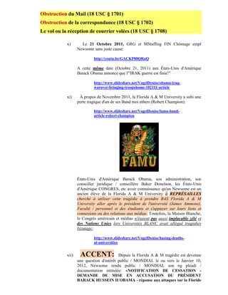 Obstruction du Mail (18 USC § 1701)
Obstruction de la correspondance (18 USC § 1702)
Le vol ou la réception de courrier volées (18 USC § 1708)

            x)       Le 21 Octobre 2011, GRG et MStaffing FIN Chômage empl
                   Newsome sans juste cause:

                            http://youtu.be/GACKP80QRaQ

                   A cette même date (Octobre 21, 2011) aux États-Unis d'Amérique
                   Barack Obama annonce que l'"IRAK guerre est finie!"

                            http://www.slideshare.net/VogelDenise/obama-iraq-
                            warover-bringing-troopshome-102111-article

            xi)     À propos de Novembre 2011, la Florida A & M University a subi une
                   perte tragique d'un de ses Band moi mbers (Robert Champion):

                            http://www.slideshare.net/VogelDenise/famu-band-
                            article-robert-champion




                   États-Unis d'Amérique Barack Obama, son administration, son
                   conseiller juridique / conseillère Baker Donelson, les États-Unis
                   d'Amérique CONGRES, etc avoir connaissance qu'un Newsome est un
                   ancien élève de la Florida A & M University à REPRÉSAILLES
                   cherché à utiliser cette tragédie à prendre BAS Florida A & M
                   University aller après le président de l'université (James Ammons),
                   Faculté / personnel et des étudiants et s'appuyer sur leurs liens et
                   connexions ou des relations aux médias. Toutefois, la Maison Blanche,
                   le Congrès américain et médias n'étaient pas aussi implacable zélé et
                   des Nations Unies lors Universités BLANC avait allégué tragédies
                   bizutage:

                            http://www.slideshare.net/VogelDenise/hazing-deaths-
                            at-universities


            xii)    ACCENT:               Depuis la Florida A & M tragédie est devenue
                   une question d'intérêt public / MONDIAL le ou vers le Janvier 10,
                   2012, Newsome rendu public / MONDIAL son ng pleadi /
                   documentation intitulée: «NOTIFICATION DE CESSATION -
                   DEMANDE DE MISE EN ACCUSATION DU PRÉSIDENT
                   BARACK HUSSEIN II OBAMA - réponse aux attaques sur la Floride
 