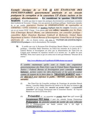 Exemple classique de ce T-IL SI LES ÉTATS-UNIS DES
FONCTIONNAIRES gouvernement américain et ses avocats
pratiquent la corruption et la couverture UP d'actes racistes et les
pratiques discriminatoires - En considérant la question TRAYVON
MARTIN: Il semble que dans le respect des pratiques discriminatoires systématiques constatées
dans la plainte de Newsome / Charge, c'est une question de politique publique / Intérêt pour répondre
de ce qui semble poursuivre l'action de DISRIMINATION, de représailles et
CRIMINEL / CIVIL violations par membres impliqués dans les complots formulées contre
son en cet instant EEOC Charge / Com plainte qui sont reliées / associées avec les États-
Unis d'Amérique Barack Obama, son administration, son conseiller juridique /
conseillère Baker Donelson Bearman Caldwell & Berkowitz, United States
Department of Justice / Federal Bureau of Investigation, United Sta tes de Congrès
américain, etc -. dire en d'autres termes, rôle dans le "PATTERN-DE-SYSTÉMATIQUE-
CRIMINELLES pratiques» et de la dissimulation. Par exemple:

       8)      Il semble que avec le Royaume-État d'Amérique Barack Obama 's et son conseiller
             juridique / conseillère Baker Donelson, les États-Unis ministère de la Justice de l' /
             Federal Bureau of Investigation est ainsi que la détermination des États-Unis du
             Congrès pour maintenir les injustices raciales et le racisme sur / le public les yeux
             MONDE. Donc muc h pour ce qui est connu sous le nom que Infamous "Discours de la
             course."

                       http://www.slideshare.net/VogelDenise/031808-obama-race-speech

             Il semble maintenant qu'ils sont à l'aide des organismes
             gouvernementaux des États-Unis s que le United States Department of
             Justice / Federal Bureau of Investigation pour camoufler «crimes
             haineux» portées contre les Afro-Américains et les gens-de-couleur
             comme ils tentent de le faire dans le "TRAYVON MARTIN" matte r
             par DEFAUT pour informer le public / MONDE connaître les faits
             suivants:
             (I)       Des États-Unis du Conseiller juridique de l'Amérique du président Barack
                     Obama / conseiller (Baker Donelson de) intérêt et le rôle dans les tentatives de
                     camoufler ce qui semble être «meurtre au premier degré - c.-à-prémédité
                     Assassiner" par George Zimmerman dans le assassiner meurtre / de Trayvon
                     Martin le ou vers le 26 Février 2012.

             (Ii)      Prémédité et / ou assassiner au premier degré lors qu'il ressort de
                                 911 Ruban, il peut être entendu George Zimmerman
                     l'enregistrement
                     Préparation du pistolet avant de sortir de son véhicule
                     911   h   d'enregistrement    sur   bande   comme     cela   a   été   réglé   à
                     POWERPOINT.:
                               http://www.filesanywhere.com/fs/v.aspx?v=8a706486605f73bca
                               b6a
 
