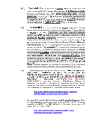 (Iii)     Prémédité et / ou assassiner au premier degré lors que les faits sont
        clairs, commecelui de George Zimmerman a délibérément omis
        d'aviser l'opérateur du 911 qu'il avait une arme en sa
        possession! En outre, qu'il se préparait le pistolet au cours de
        la Appelez le 911 pour une utilisation AVANT de sortir
        de son véhicule à POURSUIVRE Trayvon Martin.

(Iv)       Prémédité et / ou Assassiner au premier degré parce George
        Zimmerman a été demandé si oui ou non il suivait le suspect (Trayvon Martin)
        et ADMIS à le faire. L'opérateur du 911 conseillé George
        Zimmerman PAS de suivre le suspect (Trayvon Martin) et il a
        accepté de ne pas poursuivre. Néanmoins, on peut h l'oreille de
        l'enregistrement 911 de la bande (c.-à-tout en reconnaissant et acceptant de ne
        pas de poursuivre le suspect (Trayvon Martin)), George Zimmer l'homme
        se poursuit dans De la 911 Magnétophone Georg Zimmermann e peut être
        entendu "RUNNING" "la poursuite." - c.-à-basé sur le jaillissement vent de
        ses Chase, PURSUIT et délabré des Trayvon Martin. Encore une fois, George
        Zimmerman n'a pas        avisé l'opérateur du 911 qu'il était en possession d'une
        arme - arme mortelle / ARME À FEU - avec l'intention    d'utiliser, car il
        confirme ses raisons au cours de 911 Call qu '«ils toujours get away"
        et a appelé lui un COULÉ RACISTE - "! F @ @ roi
        Coon" Lorsque les médias ont joué ce qu'ils ont essayé de faire croire que si
        l'insulte raciste était difficile à entendre, mais l'insulte raciste est très clair!

(V)        Comme indiqué en Janvier Newsome de 10, 2012 "NOTIFICATION DE
        CESSATION - DEMANDE DE MISE EN ACCUSATION DU
        PRÉSIDENT BARACK HUSSEIN II OBAMA - réponse aux attaques sur
        la Floride A & M University CONCERNANT L'INCIDENT BRIMADES
        ALLÉGUÉE         -    DEMANDE            D'INTERVENTION           MILITAIRE
        INTERNATIONAL peut être nécessaire" ["Notification d'Obama de
        Résiliation "] s ubmitted à l'attention des États-Unis d'Amérique Barack
        Obama, les États-Unis d'Amérique Kentucky sénateur Paul Rand et les États-
        Unis d'Amérique en chef conjoint de l'état-major l'amiral Michael Mullen:

                   http://www.slideshare.net/VogelDenise/022712-updated-
                   links-for-obama-eviction-notice-011012final


        dans laquelle le président Barack Obama a tenté de détruire des preuves d'être
        servi [soulignement ajouté], mais avait la Green Card "TAPED" de retour
        ensemble SEULEMENT APRES PUBLIC va Newsome le ou vers le 27
        Janvier, 2012 et Février 1, 2012.

                   http://www.slideshare.net/VogelDenise/011012-usps-
                   mailing-receipts-green-cardreturned
 