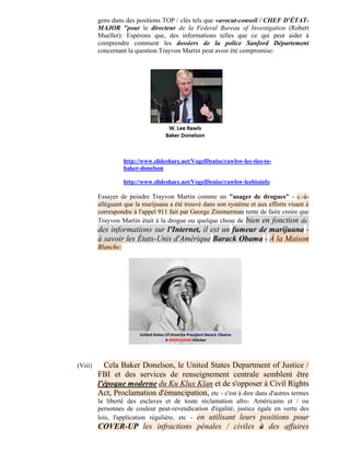 gens dans des positions TOP / clés tels que «avocat-conseil / CHEF D'ÉTAT-
         MAJOR "pour le directeur de la Federal Bureau of Investigation (Robert
         Mueller): Espérons que, des informations telles que ce qui peut aider à
         comprendre comment les dossiers de la police Sanford Département
         concernant la question Trayvon Martin peut avoir été compromise:




                    http://www.slideshare.net/VogelDenise/rawlsw-lee-ties-to-
                    baker-donelson

                    http://www.slideshare.net/VogelDenise/rawlsw-leebioinfo

         Essayer de peindre Trayvon Martin comme un "usager de drogues" - c.-à-
         alléguant que la marijuana a été trouvé dans son système et aux efforts visant à
         correspondre à l'appel 911 fait par George Zimmerman tente de faire croire que
         Trayvon Martin était à la drogue ou quelque chose de bien en fonction de.
         des informations sur l'Internet, il est un fumeur de marijuana -
         à savoir les États-Unis d'Amérique Barack Obama - À la Maison
         Blanche:




(Viii)     Cela Baker Donelson, le United States Department of Justice /
         FBI et des services de renseignement centrale semblent être
         l'époque moderne du Ku Klux Klan et de s'opposer à Civil Rights
         Act, Proclamation d'émancipation, etc - c'est à dire dans d'autres termes
         la liberté des esclaves et de toute réclamation afro- Américains et / ou
         personnes de couleur peut-revendication d'égalité, justice égale en vertu des
         lois, l'application régulière, etc - en utilisant leurs positions pour
         COVER-UP les infractions pénales / civiles à des affaires
 