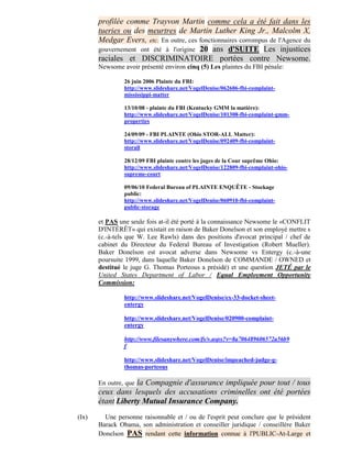 profilée comme Trayvon Martin comme cela a été fait dans les
       tueries ou des meurtres de Martin Luther King Jr., Malcolm X,
       Medgar Evers, etc. En outre, ces fonctionnaires corrompus de l'Agence du
       gouvernement ont été à l'origine 20 ans d'SUITE Les injustices
       raciales et DISCRIMINATOIRE portées contre Newsome.
       Newsome avoir présenté environ cinq (5) Les plaintes du FBI pénale:

                26 juin 2006 Plainte du FBI:
                http://www.slideshare.net/VogelDenise/062606-fbi-complaint-
                mississippi-matter

                13/10/08 - plainte du FBI (Kentucky GMM la matière):
                http://www.slideshare.net/VogelDenise/101308-fbi-complaint-gmm-
                properties

                24/09/09 - FBI PLAINTE (Ohio STOR-ALL Matter):
                http://www.slideshare.net/VogelDenise/092409-fbi-complaint-
                storall

                28/12/09 FBI plainte contre les juges de la Cour suprême Ohio:
                http://www.slideshare.net/VogelDenise/122809-fbi-complaint-ohio-
                supreme-court

                09/06/10 Federal Bureau of PLAINTE ENQUÊTE - Stockage
                public:
                http://www.slideshare.net/VogelDenise/060910-fbi-complaint-
                public-storage

       et PAS une seule fois at-il été porté à la connaissance Newsome le «CONFLIT
       D'INTÉRÊT» qui existait en raison de Baker Donelson et son employé mettre s
       (c.-à-tels que W. Lee Rawls) dans des positions d'avocat principal / chef de
       cabinet du Directeur du Federal Bureau of Investigation (Robert Mueller).
       Baker Donelson est avocat adverse dans Newsome vs Entergy (c.-à-une
       poursuite 1999, dans laquelle Baker Donelson de COMMANDE / OWNED et
       destitué le juge G. Thomas Porteous a présidé) et une question JETÉ par le
       United States Department of Labor / Equal Employment Opportunity
       Commission:

                http://www.slideshare.net/VogelDenise/ex-33-docket-sheet-
                entergy

                http://www.slideshare.net/VogelDenise/020900-complaint-
                entergy

                http://www.filesanywhere.com/fs/v.aspx?v=8a706489606572a56b9
                f

                http://www.slideshare.net/VogelDenise/impeached-judge-g-
                thomas-porteous

                   la Compagnie d'assurance impliquée pour tout / tous
       En outre, que
       ceux dans lesquels des accusations criminelles ont été portées
       étant Liberty Mutual Insurance Company.
(Ix)     Une personne raisonnable et / ou de l'esprit peut conclure que le président
       Barack Obama, son administration et conseiller juridique / conseillère Baker
       Donelson PAS rendant cette information connue à l'PUBLIC-At-Large et
 