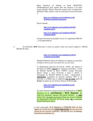 Baker Donelson en utilisant sa ferme FRONTING
                              (DunbarMonroe) pour ensuite faire des menaces à un autre
                              avocat (Wanda Abioto) Newsome retenus pour la représenter.
                              MENACE Mme Abioto si elle ne retirait pas Lawsuit Newsome
                              's:

                                        http://www.slideshare.net/VogelDenise/ex-40-
                                        02-08-letterstoabiotofrommonroe

                              Procès intentés:

                                        http://www.slideshare.net/VogelDenise/021407-
                                        complaint-sla-99

                                        http://www.slideshare.net/VogelDenise/092107-
                                        complaint-sla560

                              Laissant Newsome de procéder à avoir à se représenter PRO SE
                              - S elf représentation.


b.            En Décembre 2010, Newsome a action en justice contre son ancien employé e McNutt
     Mitchell & Sams:


                                        http://www.slideshare.net/VogelDenise/120310-
                                        complaint-mmsexhibits

                              Mitchell McNutt & Sams ont employé (s) siégeant au conseil de
                              la Défense Mississi ppi Association des avocats ainsi.

                              Le département américain du Travail / EEOC, des salaires et
                              des heures et OSHA couvert les violations criminelles / civiles
                              de Mitchell McNutt & Sams ("MMS") lorsque Newsome
                              déposé charge s, mais, Newsome a réussi à obtenir le
                              témoignage de Mitchell McNutt & Sams / représentants à
                              admettaient soumettant lui discrimi pratiques ORY et de
                              rétorsion, c.-à-MMS, puis se déplacent peu de temps après de
                              fermer les portes de son Jackson, Bureau du Mississippi.

                                        http://www.slideshare.net/VogelDenise/ex-83-
                                        transcript-mms

                              En outre, Newsome a réussi à trouver de l'information, où Baker
                              Donelson est un contributeur / KEY financier des
                              États-Unis Kentucky sénateur McConnell Mitchell - le mari
                              d'alors Chao Secrétaire du Travail Elaine qui servait à l'époque
                              du Département Newsome de travail chargé de l concernant
                              Mitchell McNutt & Sams:


                           et était responsable de la libération et PUBLIER ING un faux
                           rapport sur Scribd.com avec CONNAISSANCES décision avait été
                           obtenu par des activités criminelles - des pots de vin c.-à-chantage,
                           l'extorsion, la contrainte, etc:
 