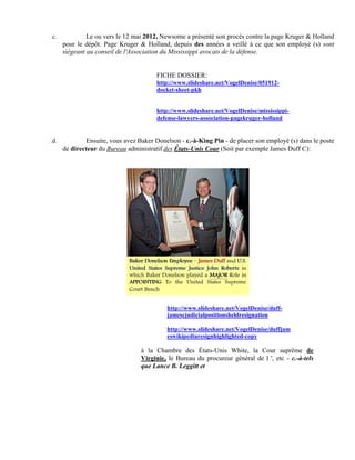 c.            Le ou vers le 12 mai 2012, Newsome a présenté son procès contre la page Kruger & Holland
     pour le dépôt. Page Kruger & Holland, depuis des années a veillé à ce que son employé (s) sont
     siégeant au conseil de l'Association du Mississippi avocats de la défense.


                                       FICHE DOSSIER:
                                       http://www.slideshare.net/VogelDenise/051912-
                                       docket-sheet-pkh


                                       http://www.slideshare.net/VogelDenise/mississippi-
                                       defense-lawyers-association-pagekruger-holland


d.           Ensuite, vous avez Baker Donelson - c.-à-King Pin - de placer son employé (s) dans le poste
     de directeur du Bureau administratif des États-Unis Cour (Soit par exemple James Duff C):




                                           http://www.slideshare.net/VogelDenise/duff-
                                           jamescjudicialpositionsheldresignation

                                           http://www.slideshare.net/VogelDenise/duffjam
                                           eswikipediaresignhighlighted-copy

                                 à la Chambre des États-Unis White, la Cour suprême de
                                 Virginie, le Bureau du procureur général de l ', etc - c.-à-tels
                                 que Lance B. Leggitt et
 