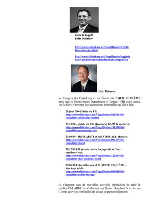http://www.slideshare.net/VogelDenise/leggitt-
             lance-bresearchinfo

             http://www.slideshare.net/VogelDenise/leggittla
             ncesr-advisortopresidenthhscounselorgovofva




                                 Eric Thiessen:

au Congrès des États-Unis et les États-Unis COUR SUPRÊME
ainsi que le United States Department of Justice / FBI alors quand
les fichiers Newsome des accusations criminelles qu'elle a fait:

     26 juin 2006 Plainte du FBI:
     http://www.slideshare.net/VogelDenise/062606-fbi-
     complaint-mississippi-matter

     13/10/08 - plainte du FBI (Kentucky GMM la matière):
     http://www.slideshare.net/VogelDenise/101308-fbi-
     complaint-gmm-properties

     24/09/09 - FBI PLAINTE (Ohio STOR-ALL Matter):
     http://www.slideshare.net/VogelDenise/092409-fbi-
     complaint-storall

     28/12/09 FBI plainte contre les juges de la Cour
     suprême Ohio:
     http://www.slideshare.net/VogelDenise/122809-fbi-
     complaint-ohio-supreme-court

     09/06/10 Federal Bureau of PLAINTE ENQUÊTE -
     Stockage public:
     http://www.slideshare.net/VogelDenise/060910-fbi-
     complaint-public-storage


ils s'engager dans de nouvelles activités criminelles de tenir le
public-AT-LARGE de s'informer sur Baker Donelson 's et de ses
Clients activités criminelles de ce qui se passe réellement:
 
