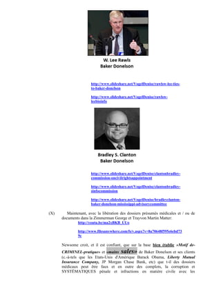 http://www.slideshare.net/VogelDenise/rawlsw-lee-ties-
                      to-baker-donelson

                      http://www.slideshare.net/VogelDenise/rawlsw-
                      leebioinfo




                      http://www.slideshare.net/VogelDenise/clantonbradley-
                      commission-oncivilrightsappointment

                      http://www.slideshare.net/VogelDenise/clantonbradley-
                      sinfocommission

                      http://www.slideshare.net/VogelDenise/bradleyclanton-
                      baker-donelson-mississippi-advisorycommittee

(X)      Maintenant, avec la libération des dossiers présumés médicales et / ou de
      documents dans la Zimmerman George et Trayvon Martin Matter:
               http://youtu.be/ma2xBKB_UUo

               http://www.filesanywhere.com/fs/v.aspx?v=8a70648f595e6ebd73
               9c

      Newsome croit, et il est confiant, que sur la base bien établie »Motif de-
      CRIMINEL-pratique» et «mains sales» de Baker Donelson et ses clients
      (c.-à-tels que les Etats-Unis d'Amérique Barack Obama, Liberty Mutual
      Insurance Company, JP Morgan Chase Bank, etc) que t-il des dossiers
      médicaux peut être faux et en outre des complots, la corruption et
      SYSTÉMATIQUES pénale et infractions en matière civile avec les
 