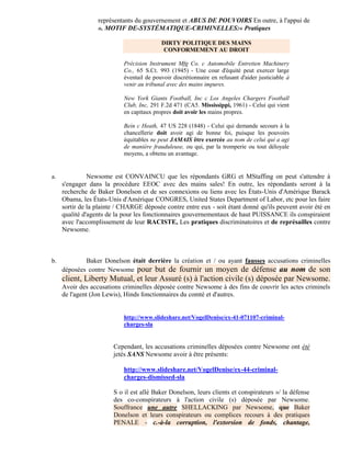 représentants du gouvernement et ABUS DE POUVOIRS En outre, à l'appui de
                  ». MOTIF DE-SYSTÉMATIQUE-CRIMINELLES:« Pratiques

                                           DIRTY POLITIQUE DES MAINS
                                            CONFORMEMENT AU DROIT

                            Précision Instrument Mfg Co. c Automobile Entretien Machinery
                            Co., 65 S.Ct. 993 (1945) - Une cour d'équité peut exercer large
                            éventail de pouvoir discrétionnaire en refusant d'aider justiciable à
                            venir au tribunal avec des mains impures.

                            New York Giants Football, Inc c Los Angeles Chargers Football
                            Club, Inc, 291 F.2d 471 (CA5. Mississippi, 1961) - Celui qui vient
                            en capitaux propres doit avoir les mains propres.

                            Bein c Heath, 47 US 228 (1848) - Celui qui demande secours à la
                            chancellerie doit avoir agi de bonne foi, puisque les pouvoirs
                            équitables ne peut JAMAIS être exercée au nom de celui qui a agi
                            de manière frauduleuse, ou qui, par la tromperie ou tout déloyale
                            moyens, a obtenu un avantage.


a.             Newsome est CONVAINCU que les répondants GRG et MStaffing on peut s'attendre à
     s'engager dans la procédure EEOC avec des mains sales! En outre, les répondants seront à la
     recherche de Baker Donelson et de ses connexions ou liens avec les États-Unis d'Amérique Barack
     Obama, les États-Unis d'Amérique CONGRES, United States Department of Labor, etc pour les faire
     sortir de la plainte / CHARGE déposée contre entre eux - soit étant donné qu'ils peuvent avoir été en
     qualité d'agents de la pour les fonctionnaires gouvernementaux de haut PUISSANCE ils conspiraient
     avec l'accomplissement de leur RACISTE, Les pratiques discriminatoires et de représailles contre
     Newsome.



b.           Baker Donelson était derrière la création et / ou ayant fausses accusations criminelles
     déposées contre Newsome pour but de fournir un moyen de défense au nom de son
     client, Liberty Mutual, et leur Assuré (s) à l'action civile (s) déposée par Newsome.
     Avoir des accusations criminelles déposée contre Newsome à des fins de couvrir les actes criminels
     de l'agent (Jon Lewis), Hinds fonctionnaires du comté et d'autres.


                            http://www.slideshare.net/VogelDenise/ex-41-071107-criminal-
                            charges-sla


                        Cependant, les accusations criminelles déposées contre Newsome ont été
                        jetés SANS Newsome avoir à être présents:

                            http://www.slideshare.net/VogelDenise/ex-44-criminal-
                            charges-dismissed-sla

                        S o il est allé Baker Donelson, leurs clients et conspirateurs »/ la défense
                        des co-conspirateurs à l'action civile (s) déposée par Newsome.
                        Souffrance une autre SHELLACKING par Newsome, que Baker
                        Donelson et leurs conspirateurs ou complices recours à des pratiques
                        PENALE - c.-à-la corruption, l'extorsion de fonds, chantage,
 