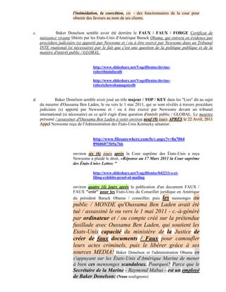 l'intimidation, la coercition, etc - des fonctionnaires de la cour pour
                        obtenir des faveurs au nom de ses clients.


c.            Baker Donelson semble avoir été derrière le FAUX / FAUX / FORGE Certificat de
     naissance vivante libérés par les Etats-Unis d'Amérique Barack Obama, qui entrera en évidence par
     procédure judiciaire (s) apporté par Newsome et / ou à être exercé par Newsome dans un Tribunal
     INTE rnational (si nécessaire) par le fait que c'est une question de la politique publique et de la
     matière d'intérêt public / GLOBAL.


                                    http://www.slideshare.net/VogelDenise/devine-
                                    robertbioinfocolb

                                    http://www.slideshare.net/VogelDenise/devine-
                                    robertchowobamagotcolb


d.            Baker Donelson semble avoir joué un rôle majeur / TOP / KEY dans les "Lies" dit au sujet
     du meurtre d'Oussama Ben Laden, le ou vers le 1 mai 2011, qui se sont révélés à travers procédure
     judiciaire (s) apporté par Newsome et / ou à être exercé par Newsome devant un tribunal
     international (si nécessaire) en ce qu'il s'agit d'une question d'intérêt public / GLOBAL. Le meurtre
     présumé / assassiner d'Oussama Ben Laden à venir environ neuf (9) jours APRÈS le 22 Avril, 2011
     Appel Newsome reçu de l'Administration des États-Unis Kentucky sénateur:


                                    http://www.filesanywhere.com/fs/v.aspx?v=8a7064
                                    89606073b9a766

                        environ six (6) jours après la Cour suprême des États-Unis a reçu
                        Newsome a plaidé le droit, «Réponse au 17 Mars 2011 la Cour suprême
                        des États-Unis» Lettre: "

                                    http://www.slideshare.net/VogelDenise/042211-s-ct-
                                    filing-exhibits-proof-of-mailing

                        environ quatre (4) jours après la publication d'un document FAUX /
                        FAUX "créé" pour les Etats-Unis du Conseiller juridique en Amérique
                        du président Barack Obama / conseiller; puis les mensonges au
                        public / MONDE qu'Oussama Ben Laden avait été
                        tué / assassiné le ou vers le 1 mai 2011 - c.-à-généré
                        par ordinateur et / ou compte créé sur la prétendue
                        fusillade avec Oussama Ben Laden, qui soutient les
                        Etats-Unis capacité du ministère de la Justice de
                        créer de faux documents / Faux pour camoufler
                        leurs actes criminels, puis le libérer grâce à ses
                        sources MEDIA! Baker Donelson et l'administration Obama en
                        s'appuyant sur les États-Unis d'Amérique Marine de mener
                        à bien ces mensonges scandaleux. Pourquoi? Parce que le
                        Secrétaire de la Marine - Raymond Mabus - est un employé
                        de Baker Donelson: (Nous soulignons)
 