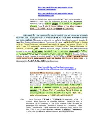 http://www.slideshare.net/VogelDenise/baker-
                                    donelson-wikipedia-info

                                    http://www.slideshare.net/VogelDenise/mabus-
                                    raymondemploy-ties

                         Les actes criminels dans la poursuite de la COVER-UP de la corruption et
                         COMPLOTS des États-Unis d'Amérique au sujet de ses "terroristes
                         nationaux" attaques sur son propre sol et contre ses citoyens et
                         d'autres. Poule T aller de l'avant à blâmer et / ou d'autres cadres
                         pour l'/ CRIMINEL CIVILS et hideux 911 attaques.


e.          Intéressant de voir comment le public voulait voir les photos du corps du
     Oussama Ben Laden; toutefois, le président BARACK OBAMA a refusé de libérer
     ces photographies - Maintenant ce qui semble être le rôle de Baker Donelson dans la libération de
     faux / faux dossiers médicaux de George Zimmerman. Newsome est CONVAINCU que les dossiers
     médicaux George Zimmerman communiqués aux médias de blessures qui auraient été subis lors de
     sa 26 Février, 2012 attaque et les meurtres sauvages / ASSASSINAT de T Rayvon Martin peut être
     contestée - c.-à-ailleurs, jeté! Dossiers médicaux George Zimmerman peut être définitivement
                     ne peuvent surmonter les Assassiner prémédité / Killing
     contesté, et, en outre,
     et / ou du premier degré Assassiner des Trayvon Martin. En outre, NON pour
     informer le public / monde du possible "CONFLIT D'INTÉRÊT» et NEXUS / CONNEXION qui
     semble exister avec le Département de police de Sanford, The Retreat at Twin Lakes et de
     l'assurance   U NDERWRITER George Zimmerman

                                    http://www.slideshare.net/VogelDenise/zimmerman-
                                    george-shooting-infoinsurance-underwriterhighlighted

                         étant Liberty Mutual Insurance Company - c.-à-Haut / Key Client de
                         Baker Donelson qui est le conseiller juridique / conseillère aux
                         succursales de gouvernement (c.-à-Bureau exécutif - États-Unis
                         d'Amérique Barack Obama, les États-Unis ministère de la Justice /
                         Federal Bureau of Investigations / Central Intelligence Agency, etc;
                         Membres des États-Unis d'Amérique CONGRES Etats-Unis d'Amérique
                         Cour suprême). INFORMATIONS PERTINENTES / PERTINENTS et
                         va à MOTIVE et l'intention criminelle de savoir pourquoi les
                         médias et les États-Unis d'Amérique Barack Obama, son
                         conseiller juridique / conseillère Baker Donelson a gardé / RETENU
                         cette information de la PUBLIC-AT-LARGE/WORLD!
           (Xi)        Baker Donelson TOURNE / COMMANDES gouverneurs d'Etat. Par
                   exemple, Baker Donelson est conseiller juridique / conseillère pour le
                   gouverneur (s) du Mississippi - c'est à dire pendant Ordeal Newsome du
                   kidnapping 2006 impliquant l'Hinds shérif du comté de 's Department / Hinds
                   County Constable (Jon Lewis), gouverneur du Mississippi Haley Barbour était
                   dans Office et Jon Lewis [C.-à-un des ravisseurs de nombreux Newsome a] s
                   erved comme Président de la Commission du Mississippi athlétique:
 