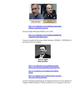 http://www.slideshare.net/VogelDenise/mississippi-
         athletic-commission-jon-lewis

Newsome dépôt CRI plainte MINAL avec le FBI:

         http://www.slideshare.net/VogelDenise/062606-fbi-
         complaint-mississippi-matter

Comme en matière de Newsome, Baker Donelson TOURNE / CONTROLS le
gouvernorat Sta te en Virginie:




         http://www.slideshare.net/VogelDenise/leggitt-
         lancesr-advisortopresidenthhscounselorgovofva

         http://www.slideshare.net/VogelDenise/bd-oilfield-
         patents

         http://www.slideshare.net/VogelDenise/baker-donelson-
         ties-to-govt-officals-whitehouse

Le père de George Zimmerman est un magistrat ancien de la Cour suprême de
Virginie et Baker Donelson a TIES et connexions avec les juges de cette cour:
 