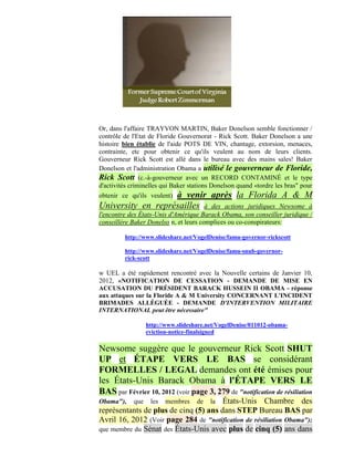 Or, dans l'affaire TRAYVON MARTIN, Baker Donelson semble fonctionner /
contrôle de l'Etat de Floride Gouvernorat - Rick Scott. Baker Donelson a une
histoire bien établie de l'aide POTS DE VIN, chantage, extorsion, menaces,
contrainte, etc pour obtenir ce qu'ils veulent au nom de leurs clients.
Gouverneur Rick Scott est allé dans le bureau avec des mains sales! Baker
Donelson et l'administration Obama a utilisé le gouverneur de Floride,
Rick Scott (c.-à-gouverneur avec un RECORD CONTAMINÉ et le type
d'activités criminelles qui Baker stations Donelson quand «tordre les bras" pour
obtenir ce qu'ils veulent) à venir après la Florida A & M
University en représailles              à des actions juridiques Newsome à
l'encontre des États-Unis d'Amérique Barack Obama, son conseiller juridique /
conseillère Baker Donelso n, et leurs complices ou co-conspirateurs:

         http://www.slideshare.net/VogelDenise/famu-governor-rickscott

         http://www.slideshare.net/VogelDenise/famu-snub-governor-
         rick-scott

w UEL a été rapidement rencontré avec la Nouvelle certains de Janvier 10,
2012, «NOTIFICATION DE CESSATION - DEMANDE DE MISE EN
ACCUSATION DU PRÉSIDENT BARACK HUSSEIN II OBAMA - réponse
aux attaques sur la Floride A & M University CONCERNANT L'INCIDENT
BRIMADES ALLÉGUÉE - DEMANDE D'INTERVENTION MILITAIRE
INTERNATIONAL peut être nécessaire"

                   http://www.slideshare.net/VogelDenise/011012-obama-
                   eviction-notice-finalsigned

Newsome suggère que le gouverneur Rick Scott SHUT
UP et ÉTAPE VERS LE BAS se considérant
FORMELLES / LEGAL demandes ont été émises pour
les États-Unis Barack Obama à l'ÉTAPE VERS LE
BAS par Février 10, 2012 (voir page 3, 279 de "notification de résiliation
Obama"),     que    les   membres    deÉtats-Unis Chambre des
                                          la
représentants de plus de cinq (5) ans dans STEP Bureau BAS par
Avril 16, 2012 (Voir page 284 de "notification de résiliation Obama");
que membre du Sénat des États-Unis avec plus de cinq (5) ans dans
 