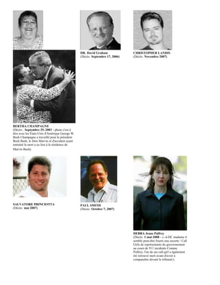 DR. David Graham              CHRISTOPHER LANDIS
                                                 (Décès: Septembre 17, 2006)   (Décès: Novembre 2007)




BERTHA CHAMPAGNE
(Décès:. Septembre 29, 2003 - photo c'est à
dire avec les États-Unis d'Amérique George W.
Bush Champagne a travaillé pour le président
Bush Bush, le frère Marvin et d'accident ayant
entraîné la mort a eu lieu à la résidence de
Marvin Bush)




SALVATORE PRINCIOTTA                             PAUL SMITH
(Décès: mai 2007)                                (Décès: Octobre 7, 2007)




                                                                               DEBRA Jeane Palfrey
                                                                               (Décès: 1 mai 2008 - c.-à-DC madame il
                                                                               semble peut-être fourni une escorte / Call
                                                                               Girls de représentants du gouvernement
                                                                               au cours de 911 incidents Comme
                                                                               Palfrey, l'un de ses call-girl a également
                                                                               été retrouvé mort avant d'avoir à
                                                                               comparaître devant le tribunal.).
 