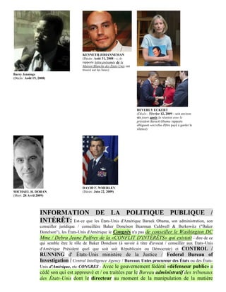 KENNETH JOHANNEMAN
                                         (Décès: Août 31, 2008 - c.-à-
                                         rapports lettre présumée de la
                                         Maison Blanche des Etats-Unis ont
                                         trouvé sur les lieux)
Barry Jennings
(Décès: Août 19, 2008)




                                                                             BEVERLY ECKERT
                                                                             (Décès:. Février 12, 2009 - soit environ
                                                                             six jours après la réunion avec le
                                                                             président Barack Obama rapports
                                                                             alléguant son refus d'être payé à garder le
                                                                             silence)




                                         DAVID F. WHERLEY
MICHAEL H. DORAN                         (Décès: Juin 22, 2009)
(Mort: 28 Avril 2009)




                  INFORMATION DE LA POLITIQUE PUBLIQUE /
                  INTÉRÊT: Est-ce que les États-Unis d'Amérique Barack Obama, son administration, son
                  conseiller juridique / conseillère Baker Donelson Bearman Caldwell & Berkowitz ("Baker
                  Donelson"), les États-Unis d'Amérique le Congrès n'a pas de conseiller le Washington DC
                  Mme / Debra Jeane Palfrey de la «CONFLIT D'INTÉRÊTS» qui existait - dire de ce
                  qui semble être le rôle de Baker Donelson (à savoir à titre d'avocat / conseiller aux Etats-Unis
                  d'Amérique Président quel que soit soit Républicain ou Démocrate) et CONTROL /
                  RUNNING d' États-Unis ministère de la Justice / Federal Bureau of
                  Investigation / Central Intelligence Agency / Bureaux Unies procureur des États ou des États-
                  Unis d'Amérique, etc CONGRES - Avec le gouvernement fédéral «défenseur public» a
                  cédé son qui est approuvé et / ou traitées par le Bureau administratif des tribunaux
                  des États-Unis dont le directeur au moment de la manipulation de la matière
 
