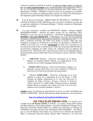 Comme de nombreux criminels de carrière, ils obtiennent trop confiant et commettre
     un crime pour un grand nombre o qui conduit finalement à leur disparition! Dans ce
     cas, ils ont harcelées, harcelés, etc tort afro-américaine pour WAY tooooo long!!
     Maintenant, le PUBLIC / MONDE a le droit de savoir sur la corruption, les complots,
     ainsi que le cover-up par les employeurs blancs racistes et les États-Unis d'Amérique ou
     des organismes gouvernementaux officiels avec lesquels ils conspirent!

4)     Il est du devoir de Newsome / OBLIGATION DE METTRE EN / RAPPORT les
     violations de l'emploi de GRG, MStaffing et ceux avec qui ils conspirent, etc parce que
     ces questions impliquent o f politiques publiques / I Intérêts et questions d'importance
     sociale et économique.

5)      À ce jour, Newsome s souffrent des POURSUITE illégales / pratiques illégales
     DISCRIMINATOIRES / rétorsion des blancs racistes que les employeurs GRG,
     MStaffing et ceux avec qui l'y Conspiration - nécessitant la délivrance d'injonction
     immédiate / EN CAS D'URGENCE et Ordonnance (s) à des fins de protection
     Newsome et ATTÉNUATION aggravation du préjudice / dommage pour elle. Il a été
     porté à l'attention Newsome que GRG avait intenté un procès contre elle pour
     l'empêcher de partage de l'information et de libérer les documents à l'PUBLIC-AT-
     LARGE (c'est à dire sous le Premier amendement des États-Unis Constitution et les
     lois d'autres des États-Unis). Il semble que les États-Unis d'Amérique BRANCHES de
     gouvernement comptaient sur GRG comme une "entreprise face au« apporter une
     poursuite frivole / MALVEILLANT contre Newsome. États-Unis d'Amérique branches
     de gouvernement ayant un intérêt dans l'issue de la plainte ci-dessus référencé / Charge
     déposée:

        i)        EXÉCUTIF Direction - États-Unis d'Amérique de la Maison
               Blanche (le président Barack Obama), son administration et les
               membres de son Comité campagne présidentielle 2012.

        ii)      LÉGISLATIVE Direction - États-Unis d'Amérique Congrès (c.-à-
               Kentucky sénateur Rand Paul et les autres membres du Sénat des
               États-Unis et les États-Unis Chambre des représentants)

        iii)      Direction JUDICIAIRE -. États-Unis d'Amérique de la Cour
               suprême (c.-à-tenté de se débarrasser de l'un des James C. Duff,
               directeur du Bureau administratif de la Cour des États-Unis et
               l'employé de Baker Donelson Bearman Caldwell & Berkowitz
               ("Baker Donelson") Il semble Baker Donelson fournit le président
               Barack Obama, les membres du Congrès et les États-Unis de la Cour
               suprême avec le conseiller juridique / conseils.)

     Certains d'entre les positions du gouvernement (à savoir un esprit raisonnable peut
     conclure COMMANDE / TENUE) répertoriés par Baker Donelson sur son site Internet:

                 http://www.slideshare.net/VogelDenise/bdoilfield-patents

                       S'IL VOUS PLAÎT PRENEZ AVIS: À la lumière sur le
     scandale récent JP Mogran CHASE, le PUBLIC / Le monde a besoin d'être informé
     que Baker Donelson est conseiller juridique / conseillère à la Banque JP Morgan Chase,
     Etats-Unis d'Amérique Barack Obama, les membres des États-Unis d' Amérique du
     CONGRES et les juges des États-Unis d'Amérique COUR SUPRÊME! Par ailleurs,
     que je t était JP Morgan Chase Bank à la complicité de la Chambre des États-Unis
     Blanc (c.-à-président américain Barack Obama, Baker Donelson et les États-Unis
 