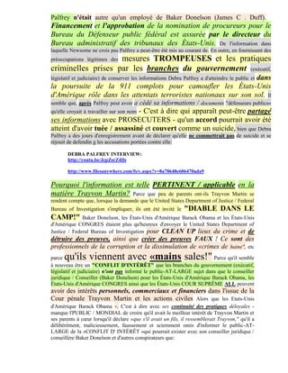 Palfrey n'était autre qu'un employé de Baker Donelson (James C . Duff).
Financement et l'approbation de la nomination de procureurs pour le
Bureau du Défenseur public fédéral est assurée par le directeur du
Bureau administratif des tribunaux des États-Unis. De l'information dans
laquelle Newsome ne crois pas Palfrey a peut-être été mis au courant de. En outre, en fournissant des
                    mesures TROMPEUSES et les pratiques
préoccupations légitimes des
criminelles prises par les branches du gouvernement (exécutif,
                                                                  dans
législatif et judiciaire) de conserver les informations Debra Palfrey a d'atteindre le public et
la poursuite de la 911 complots pour camoufler les États-Unis
d'Amérique rôle dans les attentats terroristes nationaux sur son sol. Il
semble que, après Palfrey peut avoir   a cédé sa informations / documents "défenseurs publics«
                               - C'est à dire qui apparaît peut-être partagé
qu'elle croyait à travailler sur son nom
ses informations avec PROSECUTERS - qu'un accord pourrait avoir été
atteint d'avoir tuée / assassiné et couvert comme un suicide, bien que Debra
Palfrey a des jours d'enregistrement avant de déclarer qu'elle ne commettrait pas de suicide et se
réjouit de defendin g les accusations portées contre elle:

       DEBRA PALFREY INTERVIEW:
       http://youtu.be/JcpZsrZ4Ils

       http://www.filesanywhere.com/fs/v.aspx?v=8a70648e606470ada9

Pourquoi l'information est telle PERTINENT / applicable en la
matière Trayvon Martin? Parce que peu de parents ont-ils Trayvon Martin se
rendent compte que, lorsque la demande que le United States Department of Justice / Federal
Bureau of Investigation s'impliquer, ils ont été invité le    "DIABLE DANS LE
CAMP!" Baker Donelson, les États-Unis d'Amérique Barack Obama et les États-Unis
d'Amérique CONGRES étaient plus qu'heureux d'envoyer le United States Department of
Justice / Federal Bureau of Investigation pour CLEAN UP lieux du crime et de
détruire des preuves, ainsi que créer des preuves FAUX ! Ce sont des
professionnels de la corruption et la dissimulation de «crimes de haine", etc
parce qu'ils viennent avec «mains sales!"                               Parce qu'il semble
à nouveau être un "CONFLIT D'INTÉRÊT" que les branches du gouvernement (exécutif,
législatif et judiciaire) n'ont pas informé le public-AT-LARGE sujet dans que le conseiller
juridique / Conseiller (Baker Donelson) pour les États-Unis d'Amérique Barack Obama, les
États-Unis d'Amérique CONGRES ainsi que les États-Unis COUR SUPRÊME ALL peuvent
avoir des intérêts personnels, commerciaux et financiers dans l'issue de la
Cour pénale Trayvon Martin et les actions civiles Alors que les Etats-Unis
d'Amérique Barack Obama -. C'est à dire avec ses continuité des pratiques déloyales -
manque l'PUBLIC / MONDIAL de croire qu'il avait le meilleur intérêt de Trayvon Martin et
ses parents à cœur lorsqu'il déclare «que s'il avait un fils, il ressemblerait Trayvon," qu'il a
délibérément, malicieusement, faussement et sciemment omis d'informer le public-AT-
LARGE de la «CONFLIT D' INTÉRÊT »qui pourrait exister avec son conseiller juridique /
conseillère Baker Donelson et d'autres conspirateurs que:
 