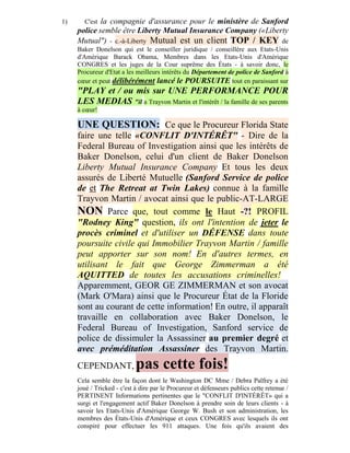 1)     C'est la compagnie d'assurance pour le ministère de Sanford
     police semble être Liberty Mutual Insurance Company («Liberty
     Mutual") - c.-à-Liberty Mutual est un client TOP / KEY de
     Baker Donelson qui est le conseiller juridique / conseillère aux Etats-Unis
     d'Amérique Barack Obama, Membres dans les Etats-Unis d'Amérique
     CONGRES et les juges de la Cour suprême des États - à savoir donc, le
     Procureur d'Etat a les meilleurs intérêts du Département de police de Sanford à
     cœur et peut délibérément lancé le POURSUITE tout en paraissant sur
     "PLAY et / ou mis sur UNE PERFORMANCE POUR
     LES MEDIAS "il a Trayvon Martin et l'intérêt / la famille de ses parents
     à cœur!

     UNE QUESTION: Ce que le Procureur Florida State
     faire une telle «CONFLIT D'INTÉRÊT" - Dire de la
     Federal Bureau of Investigation ainsi que les intérêts de
     Baker Donelson, celui d'un client de Baker Donelson
     Liberty Mutual Insurance Company Et tous les deux
     assurés de Liberté Mutuelle (Sanford Service de police
     de et The Retreat at Twin Lakes) connue à la famille
     Trayvon Martin / avocat ainsi que le public-AT-LARGE
     NON Parce que, tout comme le Haut -?! PROFIL
     "Rodney King" question, ils ont l'intention de jeter le
     procès criminel et d'utiliser un DÉFENSE dans toute
     poursuite civile qui Immobilier Trayvon Martin / famille
     peut apporter sur son nom! En d'autres termes, en
     utilisant le fait que George Zimmerman a été
     AQUITTED de toutes les accusations criminelles!
     Apparemment, GEOR GE ZIMMERMAN et son avocat
     (Mark O'Mara) ainsi que le Procureur État de la Floride
     sont au courant de cette information! En outre, il apparaît
     travaille en collaboration avec Baker Donelson, le
     Federal Bureau of Investigation, Sanford service de
     police de dissimuler la Assassiner au premier degré et
     avec préméditation Assassiner des Trayvon Martin.
     CEPENDANT,             pas cette fois!
     Cela semble être la façon dont le Washington DC Mme / Debra Palfrey a été
     joué / Tricked - c'est à dire par le Procureur et défenseurs publics cette retenue /
     PERTINENT Informations pertinentes que le "CONFLIT D'INTÉRÊT» qui a
     surgi et l'engagement actif Baker Donelson à prendre soin de leurs clients - à
     savoir les Etats-Unis d'Amérique George W. Bush et son administration, les
     membres des États-Unis d'Amérique et ceux CONGRES avec lesquels ils ont
     conspiré pour effectuer les 911 attaques. Une fois qu'ils avaient des
 