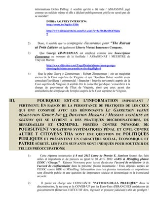 informations Debra Palfrey, il semble qu'elle a été tuée / ASSASSINÉ jugé
                comme un suicide même si elle a déclaré publiquement qu'elle ne serait pas de
                se suicider!
                         DEBRA PALFREY INTERVIEW:
                         http://youtu.be/JcpZsrZ4Ils

                         http://www.filesanywhere.com/fs/v.aspx?v=8a70648e606470ada
                         9


           2)     Donc, il semble que la compagnie d'assurance pour "The Retreat
                at Twin Lakes» est également Liberty Mutual Insurance Company.
           3)       Que George ZIMMERMAN est employé comme une Souscripteur
                d'assurance au moment de la fusillade / ASSASSINAT / MEURTRE de
                Trayvon Martin:
                         http://www.slideshare.net/VogelDenise/zimmerman-george-
                         shooting-infoinsurance-underwriterhighlighted
           4)     Que le père Georg e Zimmerman - Robert Zimmerman - est un magistrat
                ancien de la Cour suprême de Virginie et que Donelson Baker semble avoir
                consultatif juridique / commercial / financier / Intérêts personnels auprès de la
                Cour suprême de Virginie et semble être le conseiller juridique / conseillère à la
                charge de gouverneur de l'État de Virginie, ainsi que ceux ayant des
                antécédents des employés de l'emploi auprès de la Cour suprême de Virginie.


III.            POURQUOI EST-CE L'INFORMATION IMPORTANT /
       PERTINENT: EN RAISON DE LA PERSISTANCE DE PRATIQUES DE LES CEUX
       QUI ONT CONSPIRÉ AVEC LES RÉPONDANTS LE GARRETSON FERME
       RÉSOLUTION GROUP INC ET DOTATION MESSINA / MESSINE SYSTÈMES DE
       GESTION QUI SE LIVRENT À DES PRATIQUES DISCRIMINATOIRES, DE
       REPRÉSAILLES ET CRIMINEL PORTÉES CONTRE NEWSOME SE
       POURSUIVENT VIOLATIONS SYSTÉMATIQUES PÉNAL ET CIVIL CONTRE
       AUTRE T CITOYENS THA SONT UNE QUESTION DE POLITIQUES
       PUBLIQUES ET PRÉSENTENT UN CARACTÈRE SOCIAL, ÉCONOMIQUE ET
       PATRIE SÛRETÉ. LES FAITS SUIVANTS SONT INDIQUÉS POUR SOUTENIR DE
       TELLES PRÉOCCUPATIONS:

           1)       Cette réponse instantanée à 8 mai 2012 Lettre de Derwin E. Jamison fournit des faits
                 utiles et importants et de preuves su pport le 30 Avril 2012 »GRG & MStaffing plainte
                 EEOC / Charge." Raisons Newsome pour baisse d'exécuter l'accord de médiation et de
                 l'accord de confidentialité dans la présente plainte instantanée / Frais déposés auprès de
                 l'EEOC contre GRG et MStaffing. Information dans les plaintes instantanés et impositions
                 sont d'intérêt public et une question de Importance sociale et économique et le Homeland
                 sécurité.

           2)       Il prend en charge une CONSTANTE "PATTERN-DE-LA PRATIQUE" dans la
                 discrimination, le racisme et la COVER-UP par les États-Unis d'BRANCHES américains de
                 gouvernement (Direction EXÉCUTIF dire, législatif et pouvoir judiciaire) afin de protéger /
 