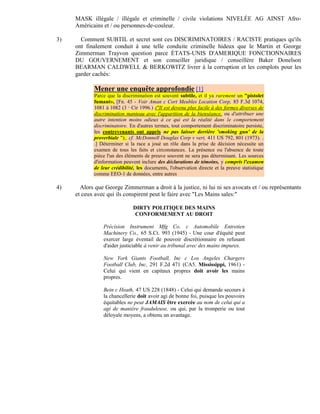 MASK illégale / illégale et criminelle / civile violations NIVELÉE AG AINST Afro-
     Américains et / ou personnes-de-couleur.

3)     Comment SUBTIL et secret sont ces DISCRIMINATOIRES / RACISTE pratiques qu'ils
     ont finalement conduit à une telle conduite criminelle hideux que le Martin et George
     Zimmerman Trayvon question parce ÉTATS-UNIS D'AMERIQUE FONCTIONNAIRES
     DU GOUVERNEMENT et son conseiller juridique / conseillère Baker Donelson
     BEARMAN CALDWELL & BERKOWITZ livrer à la corruption et les complots pour les
     garder cachés:

            Mener une enquête approfondie [1]
            Parce que la discrimination est souvent subtile, et il ya rarement un "pistolet
            fumant», [Fn. 45 - Voir Aman c Cort Meubles Location Corp, 85 F.3d 1074,
            1081 à 1082 (3 Cir 1996.) ("Il est devenu plus facile à des formes diverses de
                            e


            discrimination manteau avec l'apparition de la bienséance, ou d'attribuer une
            autre intention moins odieux à ce qui est la réalité dans le comportement
            discriminatoire. En d'autres termes, tout comportement discriminatoire persiste,
            les contrevenants ont appris ne pas laisser derrière 'smoking gun' de la
            proverbiale ");. cf. McDonnell Douglas Corp v vert, 411 US 792, 801 (1973). .
            .] Déterminer si la race a joué un rôle dans la prise de décision nécessite un
            examen de tous les faits et circonstances. La présence ou l'absence de toute
            pièce l'un des éléments de preuve souvent ne sera pas déterminant. Les sources
            d'information peuvent inclure des déclarations de témoins, y compris l'examen
            de leur crédibilité, les documents, l'observation directe et la preuve statistique
            comme EEO-1 de données, entre autres

4)     Alors que George Zimmerman a droit à la justice, ni lui ni ses avocats et / ou représentants
     et ceux avec qui ils conspirent peut le faire avec "Les Mains sales:"

                                DIRTY POLITIQUE DES MAINS
                                 CONFORMEMENT AU DROIT

                Précision Instrument Mfg Co. c Automobile Entretien
                Machinery Co., 65 S.Ct. 993 (1945) - Une cour d'équité peut
                exercer large éventail de pouvoir discrétionnaire en refusant
                d'aider justiciable à venir au tribunal avec des mains impures.

                New York Giants Football, Inc c Los Angeles Chargers
                Football Club, Inc, 291 F.2d 471 (CA5. Mississippi, 1961) -
                Celui qui vient en capitaux propres doit avoir les mains
                propres.

                Bein c Heath, 47 US 228 (1848) - Celui qui demande secours à
                la chancellerie doit avoir agi de bonne foi, puisque les pouvoirs
                équitables ne peut JAMAIS être exercée au nom de celui qui a
                agi de manière frauduleuse, ou qui, par la tromperie ou tout
                déloyale moyens, a obtenu un avantage.
 