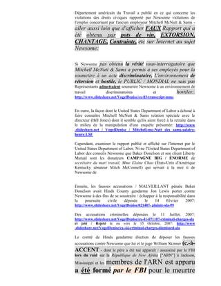 Département américain du Travail a publié en ce qui concerne les
violations des droits civiques rapporté par Newsome violations de
l'emploi concernant par l'ancien employeur Mitchell McNutt & Sams -
aller aussi loin que d'afficher FAUX Rapport qui a
été obtenu par pots de vin, EXTORSION,
CHANTAGE, Contrainte, etc sur Internet au sujet
Newsome:

Si Newsome  pas obtenu la vérité sous-interrogatoire que
Mitchell McNutt & Sams a permis à ses employés pour la
soumettre à un acte discriminatoire, L'environnement de
rétorsion et hostile, le PUBLIC / MONDIAL ne sais pas
Représentants admettaient soumettre Newsome à un environnement de
travail          discriminatoires         et           hostiles:.
http://www.slideshare.net/VogelDenise/ex-83-transcript-mms


En outre, la façon dont le United States Department of Labor a échoué à
faire connaître Mitchell McNutt & Sams relation spéciale avec le
directeur (Bill Jones) dont il semble qu'ils aient forcé à la retraite dans
le milieu de la manipulation d'une enquête présumée: http://www
.slideshare.net / VogelDenise / Mitchell-mc-Nutt des sams-salaire-
heure LSF

Cependant, examiner le rapport publié et affiché sur l'Internet par le
United States Department of Labor. Ni ne l'United States Department of
Labor des conseils Newsome que Baker Donelson et son client Liberty
Mutual sont les donateurs CAMPAGNE BIG / ÉNORME de
secrétaire du mari travail, Mme Elaine Chao (États-Unis d'Amérique
Kentucky sénateur Mitch McConnell) qui servait à la moi ti de
Newsome de


Ensuite, les fausses accusations / MALVEILLANT pénale Baker
Donelson avait Hinds County gendarme Jon Lewis porter contre
Newsome à des fins de se soustraire / échapper à la responsabilité dans
la    poursuite   civile   déposée       le   14      Février     2007:
http://www.slideshare.net/VogelDenise/021407- plainte-sla-99

Des   accusations    criminelles    déposées    le   11    Juillet,    2007:
http://www.slideshare.net/VogelDenise/ex-41-071107-criminal-charges-sla
et jeté / Rejeté le ou vers le 15 Octobre, 2007: http://www
.slideshare.net/VogelDenise/ex-44-criminal-charges-dismissed-sla

Le comté de Hinds gendarme élection de déposer les fausses
accusations contre Newsome que lui et le juge William Skinner         (c.-à-
ACCENT - dont le père a été tué apparaît / assassiné par le FBI
lors du raid sur la République de New Afrika ["ARN"] à Jackson,
          membres de l'ARN est apparu
Mississippi et les
a été formé par le FBI pour le meurtre
 