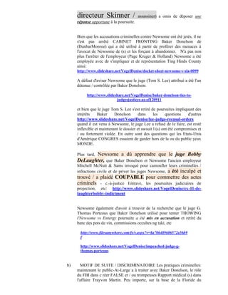 directeur Skinner /                 assassiner) a omis de déposer une
     réponse opportune à la poursuite.


     Bien que les accusations criminelles contre Newsome ont été jetés, il ne
     s'est pas arrêté CABINET FRONTING Baker Donelson de
     (DunbarMonroe) qui a été utilisé à partir de proférer des menaces à
     l'avocat de Newsome de (s) et les forçant à abandonner. N'a pas non
     plus l'arrêter de l'employeur (Page Kruger & Holland) Newsome a été
     employée avec de s'impliquer et de représentation Ting Hinds County
     ainsi:
     http://www.slideshare.net/VogelDenise/docket-sheet-newsome-v-sla-0099

     A défaut d'aviser Newsome que le juge (Tom S. Lee) attribué a été l'un
     détenue / contrôlée par Baker Donelson:

          http://www.slideshare.net/VogelDenise/baker-donelson-ties-to-
                           judgesjustices-as-of120911

     et bien que le juge Tom S. Lee s'est retiré de poursuites impliquant des
     intérêts    Baker     Donelson       dans     les     questions   d'autres
     http://www.slideshare.net/VogelDenise/lee-judge-recusal-orders
     quand il est venu à Newsome, le juge Lee a refusé de le faire, est resté
     inflexible et maintenant le dossier et awsuit l (s) ont été compromises et
     / ou fortement violée. En outre sont des questions qui les Etats-Unis
     d'Amérique CONGRES essaient de garder hors de la ou du public yeux
     MONDE.

            Newsome a dû apprendre que le juge Bobby
     Plus tard,
     DeLaughter, que Baker Donelson et Newsome l'ancien employeur
     Mitchell McNutt & Sams invoqué pour camoufler leurs criminelles /
     infractions civile et de priver les juges Newsome, a été inculpé et
     trouvé / a plaidé COUPABLE pour commettre des actes
     criminels - c.-à-justice Entrave, les poursuites judiciaires de
     projection, etc: http://www.slideshare.net/VogelDenise/ex-11-de-
     laughterbobby-indictment


     Newsome également d'avoir à trouver de la recherche que le juge G.
     Thomas Porteous que Baker Donelson utilisé pour tenter THOWING
     l'Newsome vs Entergy poursuite a été mis en accusation et retiré du
     banc des pots de vin, commissions occultes ng taki, etc

      http://www.filesanywhere.com/fs/v.aspx?v=8a706489606572a56b9
      f

      http://www.slideshare.net/VogelDenise/impeached-judge-g-
      thomas-porteous


b)     MOTIF DE SUITE / DISCRIMINATOIRE Les pratiques criminelles:
     maintenant le public-At-Large a à traiter avec Baker Donelson, le rôle
     du FBI dans c réer FALSE et / ou trompeuses Rapport médical (s) dans
     l'affaire Trayvon Martin. Peu importe, sur la base de la Floride du
 